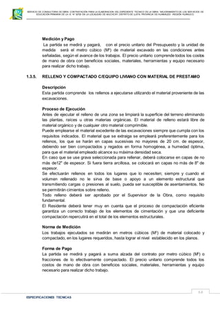 SERVICIO DE CONSULTORIA DE OBRA: CONTRATACIÓN PARA LA ELABORACION DEL EXPEDIENTE TECNICO DE LA OBRA: “MEJORAMIENTO DE LOS SER VICIOS DE
EDUCACIÓN PRIMARIA DE LA I.E N° 32720 EN LA LOCALIDAD DE MUCHCAY, DISTRITO DE LLATA, PROVINCIA DE HUAMALIES –REGIÓN HUÁNUCO.
ESPECIFICACIONES TECNICAS
12
Medición y Pago
La partida se medirá y pagará, con el precio unitario del Presupuesto y la unidad de
medida será el metro cúbico (M3
) de material excavado en las condiciones antes
señaladas, según el avance de los trabajos. El precio unitario comprende todos los costos
de mano de obra con beneficios sociales, materiales, herramientas y equipo necesario
para realizar dicho trabajo.
1.3.5. RELLENO Y COMPACTADO C/EQUIPO LIVIANO CON MATERIAL DE PRESTAMO
Descripción
Esta partida comprende los rellenos a ejecutarse utilizando el material proveniente de las
excavaciones.
Proceso de Ejecución
Antes de ejecutar el relleno de una zona se limpiará la superficie del terreno eliminando
las plantas, raíces u otras materias orgánicas. El material de relleno estará libre de
material orgánico y de cualquier otro material comprimible.
Puede emplearse el material excedente de las excavaciones siempre que cumpla con los
requisitos indicados. El material que se extraiga se empleará preferentemente para los
rellenos, los que se harán en capas sucesivas no mayores de 20 cm. de espesor,
debiendo ser bien compactados y regados en forma homogénea, a humedad óptima,
para que el material empleado alcance su máxima densidad seca.
En caso que se use grava seleccionada para rellenar, deberá colocarse en capas de no
más de12" de espesor. Si fuera tierra arcillosa, se colocará en capas no más de 8" de
espesor.
Se efectuarán rellenos en todos los lugares que lo necesiten; siempre y cuando el
volumen rellenado no le sirva de base o apoyo a un elemento estructural que
transmitiendo cargas o presiones al suelo, pueda ser susceptible de asentamientos. No
se permitirán cimientos sobre relleno.
Todo relleno deberá ser aprobado por el Supervisor de la Obra, como requisito
fundamental.
El Residente deberá tener muy en cuenta que el proceso de compactación eficiente
garantiza un correcto trabajo de los elementos de cimentación y que una deficiente
compactación repercutirá en el total de los elementos estructurales.
Norma de Medición
Los trabajos ejecutados se medirán en metros cúbicos (M3
) de material colocado y
compactado, en los lugares requeridos, hasta lograr el nivel establecido en los planos.
Forma de Pago
La partida se medirá y pagará a suma alzada del contrato por metro cúbico (M3
) o
fracciones de lo efectivamente compactado. El precio unitario comprende todos los
costos de mano de obra con beneficios sociales, materiales, herramientas y equipo
necesario para realizar dicho trabajo.
 