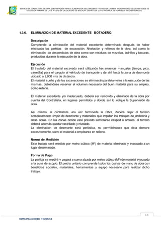 SERVICIO DE CONSULTORIA DE OBRA: CONTRATACIÓN PARA LA ELABORACION DEL EXPEDIENTE TECNICO DE LA OBRA: “MEJORAMIENTO DE LOS SER VICIOS DE
EDUCACIÓN PRIMARIA DE LA I.E N° 32720 EN LA LOCALIDAD DE MUCHCAY, DISTRITO DE LLATA, PROVINCIA DE HUAMALIES –REGIÓN HUÁNUCO.
ESPECIFICACIONES TECNICAS
13
1.3.6. ELIMINACION DE MATERIAL EXCEDENTE BOTADERO.
Descripción
Comprende la eliminación del material excedente determinado después de haber
efectuado las partidas de excavación. Nivelación y rellenos de la obra, así como la
eliminación de desperdicios de obra como son residuos de mezclas, ladrillos y basuras,
producidos durante la ejecución de la obra.
Ejecución
El traslado del material excavado será utilizando herramientas manuales (lampa, pico,
carretilla) para el carguío al vehículo de transporte y de ahí hasta la zona de desmonte
ubicado a 2,000 mts de distancia.
El material suelto y de las excavaciones se eliminarán paralelamente a la ejecución de las
mismas, debiéndose reservar el volumen necesario del buen material para su empleo,
como relleno.
El material excedente y/o inadecuado, deberá ser removido y eliminado de la obra por
cuenta del Contratista, en lugares permitidos y donde así lo indique la Supervisión de
obra.
Así mismo, el contratista una vez terminada la Obra, deberá dejar el terreno
completamente limpio de desmonte y materiales que impidan los trabajos de jardinería y
otras obras. En las zonas donde esté previsto sembrarse césped o árboles, el terreno
deberá además quedar rastrillado y nivelado.
La eliminación de desmonte será periódica, no permitiéndose que ésta demore
excesivamente, salvo el material a emplearse en relleno.
Norma de Medición
Este trabajo será medido por metro cúbico (M3
) de material eliminado y evacuado a un
lugar determinado.
Forma de Pago
La partida se medirá y pagará a suma alzada por metro cúbico (M3
) de material evacuado
a la zona de acopio. El precio unitario comprende todos los costos de mano de obra con
beneficios sociales, materiales, herramientas y equipo necesario para realizar dicho
trabajo.
 