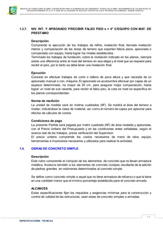 SERVICIO DE CONSULTORIA DE OBRA: CONTRATACIÓN PARA LA ELABORACION DEL EXPEDIENTE TECNICO DE LA OBRA: “MEJORAMIENTO DE LOS SER VICIOS DE
EDUCACIÓN PRIMARIA DE LA I.E N° 32720 EN LA LOCALIDAD DE MUCHCAY, DISTRITO DE LLATA, PROVINCIA DE HUAMALIES –REGIÓN HUÁNUCO.
ESPECIFICACIONES TECNICAS
14
1.3.7. NIV. INT. Y APISONADO P/RECIBIR FALSO PISO e = 4" C/EQUIPO CON MAT. DE
PRESTAMO
Descripción
Comprende la ejecución de los trabajos de refine, nivelación final, llamada nivelación
interior y compactación de las áreas de terreno que soporten falsos pisos, apisonado o
compactado con equipo, hasta lograr los niveles establecidos.
Terminado los trabajos de fundación, sobre la nivelación indicado en los planos, siempre
existe una diferencia entre el nivel del terreno en esa etapa y el nivel que se requiere para
recibir el piso, por lo tanto se debe tener una nivelación final.
Ejecución
Consiste en efectuar trabajos de corte o relleno de poca altura y que necesita de un
apisonado manual o con, máquina. El apisonado se acostumbra efectuar por capas de un
espesor determinado, no mayor de 20 cm. para asegurar mejor compactación, hasta
lograr un nivel de sub rasante, para recibir el falso piso, la cota se nivel se especifica en
los planos correspondientes-
Norma de medición
La unidad de medida será en metros cuadrados (M2
). Se medirá el área del terreno a
nivelar; indicándose la clase de material, así como el número de capas por apisonar para
efectos de cálculos de costos.
Condiciones de pago
La presente Partida será pagada por metro cuadrado (M2
) de área nivelada y apisonada,
con el Precio Unitario del Presupuesto y en las condiciones antes señaladas, según el
avance real de los trabajos, previa verificación del Supervisor.
El precio unitario comprende los costos necesarios de mano de obra, equipo,
herramientas e imprevistos necesarios y utilizados para realizar la actividad.
1.4. OBRAS DE CONCRETO SIMPLE
Descripción
Este rubro comprende el cómputo de los elementos de concreto que no llevan armadura
metálica. Involucra también a los elementos de concreto ciclópeo resultante de la adición
de piedras grandes en volúmenes determinados al concreto simple.
Se define como concreto simple a aquel que no tiene armadura de refuerzo o que la tiene
en una cantidad menor que el mínimo porcentaje establecido para el concreto armado.
ALCANCES
Estas especificaciones fijan los requisitos y exigencias mínimas para la construcción y
control de calidad de las estructuras, sean estas de concreto simples o armadas.
 