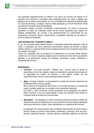 SERVICIO DE CONSULTORIA DE OBRA: CONTRATACIÓN PARA LA ELABORACION DEL EXPEDIENTE TECNICO DE LA OBRA: “MEJORAMIENTO DE LOS SER VICIOS DE
EDUCACIÓN PRIMARIA DE LA I.E N° 32720 EN LA LOCALIDAD DE MUCHCAY, DISTRITO DE LLATA, PROVINCIA DE HUAMALIES –REGIÓN HUÁNUCO.
ESPECIFICACIONES TECNICAS
15
Las presentes especificaciones se refieren a las obras de concreto que figuran en el
proyecto de la referencia. Completan estas especificaciones, las notas y detalles que
aparecen en los planos estructurales así como el Reglamento Nacional de Edificaciones
de ''Concreto Armado y Ciclópeo", Norma E-060 (Aprobado por R.M. Nº130-89-VC-1200)
y las Normas de Diseño Sismo-Resistentes.
Comprende solados, concreto, encofrados y desencofrados, así como la colocación
apropiada de todos los materiales dentro de los limites requeridos para realizar los
trabajos subsiguientes, de acuerdo a las especificaciones en conformidad con las
dimensiones secciones típicas, alineamientos y gradientes indicadas en los planos o
como lo ordene el Supervisor.
LIMITACIONES DEL CONCRETO SIMPLE
El uso del concreto simple deberá limitarse a elementos totalmente apoyados sobre el
suelo, o soportados por otros elementos estructurales capaces de proveer un apoyo
vertical continuo o cuando el efecto de arco asegure esfuerzos de compresión para todos
Los estados de cargas.
Todos Los materiales que se empleen en la fabricación de concreto simple deberán
cumplir con los mismos requisitos exigidos para el concreto armado. Ello es igualmente
aplicable a la dosificación, ensayo de probetas, encofrados, curado, evaluación y
aceptación del concreto.
MATERIALES
 Cemento.- Se usará cemento Pórtland, tipo I normal, salvo en donde se
especifique de otro tipo debido a alguna consideración especial determinada por
el especialista de suelos. El cemento a usar deberá cumplir con las
especificaciones y normas para Cemento Pórtland del Perú.
 Agua.- El agua empleada en la preparación y curado del concreto deberá ser de
preferencia fresca, limpia y potable.
No se usará en la preparación del mortero, en el curado del mismo o el lavado del
equipo, aquellas aguas que no cumplan con los requisitos anteriores.
Las sales y otras sustancias nocivas presentes en los agregados y/o aditivos
deben sumarse a las que pueda aportar el agua de mezclado para evaluar el
contenido total de sustancias inconvenientes.
 Agregados.- Los agregados a usarse únicamente será arena gruesa y piedra, las
proporciones para la dosificación así como el tamaño de de las piedras dependerá
del tipo de estructura a utilizar. Estos ingredientes son separados del cemento.
El agregado fino (arena gruesa) está constituido básicamente de arena limpia y
silicosa, lavada de granos duros fuertes, resistentes y lustrosos, libre de polvo.,
terrones, partículas suaves, pizarras, álcalis y materiales orgánicos con tamaño
 