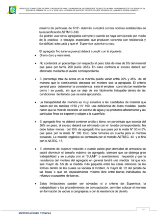 SERVICIO DE CONSULTORIA DE OBRA: CONTRATACIÓN PARA LA ELABORACION DEL EXPEDIENTE TECNICO DE LA OBRA: “MEJORAMIENTO DE LOS SER VICIOS DE
EDUCACIÓN PRIMARIA DE LA I.E N° 32720 EN LA LOCALIDAD DE MUCHCAY, DISTRITO DE LLATA, PROVINCIA DE HUAMALIES –REGIÓN HUÁNUCO.
ESPECIFICACIONES TECNICAS
16
máximo de partículas de 3/16”- Además cumplirá con las normas establecidas en
la especificación ASTM C-330.
Se podrán usar otros agregados siempre y cuando se haya demostrado por medio
de la práctica o ensayos especiales que producen concreto con resistencia y
durabilidad adecuada y que el Supervisor autorice su uso.
El agregado fino (arena gruesa) deberá cumplir con lo siguiente:
 Grano duro y resistente.
 No contendrá un porcentaje con respecto al peso total de mas de 5% del material
que pase por tamiz 200 (serie USS). En caso contrario el exceso deberá ser
eliminado mediante el lavado correspondiente.
 El porcentaje total de arena en la mezcla puede variar entre 30% y 45% de tal
manera que la consistencia deseada del mortero sea la apropiada. El criterio
general para determinar la consistencia será el emplear concreto tan resistente
como l se pueda, sin que se deje de ser fácilmente trabajable dentro de las
condiciones de llenado que se está ejecutando.
 La trabajabilidad del mortero es muy sensitiva a las cantidades de material que
pasen por los tamices N°50 y N° 100, una deficiencia de éstas medidas puede
hacer que la mezcla necesite un exceso de agua y se produzca afloramiento y las
partículas finas se separen y salgan a la superficie.
 El agregado fino no deberá contener arcilla o tierra, en porcentaje que exceda del
36% en peso, el exceso deberá ser eliminado con el lavado correspondiente. No
debe haber menos del 15% de agregado fino que pase por la malla N° 50 ni 5%
que pase por la malla N° 100. Esto debe tomarse en cuenta para el mortero
expuesto. La materia orgánica se controlará por el método AST5EC. 40 y el fino
por el ASTEC. 17.
 El elemento de espesor reducido o cuanto existe gran densidad de armadura se
podrá disminuir el tamaño máximo de agregado, siempre que se obtenga gran
trabajabilidad y se cumpla con el “SLUMP” o asentamiento requerido y que la
resistencia del mortero del agregado en general tendrá una medida tal que nos
sea mayor de 1/5 de la medida más pequeña entre las caras interiores de las
formas dentro de las cuales se vaciará el mortero, ni mayor de 1/3 del peralte de
las losas o que los espaciamiento mínimo libre entre barras individuales de
refuerzo o paquetes de barras.
 Estas limitaciones pueden ser obviadas si a criterio del Supervisor, la
trabajabilidad y los procedimientos de compactación, permiten colocar el mortero
sin formación de vacíos o cangrejeras y con la resistencia de diseño.
 
