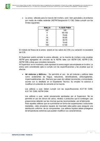 SERVICIO DE CONSULTORIA DE OBRA: CONTRATACIÓN PARA LA ELABORACION DEL EXPEDIENTE TECNICO DE LA OBRA: “MEJORAMIENTO DE LOS SER VICIOS DE
EDUCACIÓN PRIMARIA DE LA I.E N° 32720 EN LA LOCALIDAD DE MUCHCAY, DISTRITO DE LLATA, PROVINCIA DE HUAMALIES –REGIÓN HUÁNUCO.
ESPECIFICACIONES TECNICAS
17
 La arena utilizada para la mezcla del mortero, será bien granulada y al probarse
por medio de mallas estándar (ASTM Designación C-136). Debe cumplir con los
límites siguientes:
MALLA % QUE PASA
3/8”
4
8
16
30
50
100
100
90-100
70-95
50-85
30-70
10-45
0-100
El módulo de fineza de la arena estará en los valore de 2.50 y su variación no excederá
de 0.30.
El Supervisor podrá someter la arena utilizada en la mezcla de mortero a las pruebas
ASTM para agregados de concreto de la ASTM, tales con ASTM C40, ASTM C128,
ASTM C88 y otras que considere necesario.
Al Supervisor se le mostrará y éste aprobará la arena según sea empleada en la obra. La
arena será considerada apta si cumple con las especificaciones y las pruebas que se
efectúe.
 Ad mixturas y Aditivos.- Se permitirá el uso de ad mixturas y aditivos tales
como acelerantes de fragua, reductores, densificadores, anticongelantes,
impermeabilizantes, etc. Siempre que sean de calidad reconocida y comprobada,
acorde con lo detallado en el Expediente Técnico. Su empleo no autoriza a
modificar el contenido de cemento en la mezcla.
Los aditivos a usar, deben cumplir con las especificaciones A.S.T.M. C200,
A.S.T.M. C260, ASTM C494.
Los aditivos a usar, serán previamente aprobadas por el Supervisor. No se
permitirá el uso de cloruro de calcio, nitratos o productos que lo contengan. Las
proporciones deberán ser las mismas que las recomendadas por el fabricante.
Para aquellos aditivos que se suministran en forma de suspensiones o soluciones
inestables, cebe proveerse equipos de mezclado adecuados para asegurar una
distribución uniforme de os componentes. Los aditivos líquidos deben protegerse
de temperaturas extremas que puedan modificar sus características.
 