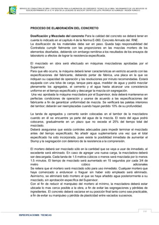 SERVICIO DE CONSULTORIA DE OBRA: CONTRATACIÓN PARA LA ELABORACION DEL EXPEDIENTE TECNICO DE LA OBRA: “MEJORAMIENTO DE LOS SER VICIOS DE
EDUCACIÓN PRIMARIA DE LA I.E N° 32720 EN LA LOCALIDAD DE MUCHCAY, DISTRITO DE LLATA, PROVINCIA DE HUAMALIES –REGIÓN HUÁNUCO.
ESPECIFICACIONES TECNICAS
18
PROCESO DE ELABORACIÓN DEL CONCRETO
Dosificación y Mezclado del concreto Para la calidad del concreto se deberá tener en
cuenta lo indicado en el capítulo 4 de la Norma E-060. Concreto Armado del. RNE.
La dosificación de los materiales debe ser en peso. Queda bajo responsabilidad del
Contratista cumplir fielmente con tas proporciones en las mezclas mortero de los
elementos diseñados, debiendo sin embargo remitirse a los resultados de los ensayos de
laboratorio a efectos de lograr la resistencia especificada.
El mezclado en obra será efectuado en máquinas mezcladoras aprobadas por el
Supervisor.
Para que ello ocurra, la máquina deberá tener características en estricto acuerdo con las
especificaciones del fabricante, debiendo portar de fábrica, una placa en la que se
indiquen su capacidad de operación y las revoluciones por minuto recomendadas. Estará
equipada con una tolva de carga, tanque para agua, medidor de agua y podrá mezclar
plenamente los agregados, el cemento y el agua hasta alcanzar una consistencia
uniforme en el tiempo especificado y descargar la mezcla sin segregación.
Una vez aprobada la máquina mezcladora por el Supervisor, ésta deberá mantenerse en
perfectas condiciones de operación y usarse de acuerdo a las especificaciones del
fabricante a fin de garantizar uniformidad de mezcla. Se verificará las paletas interiores
del tambor; deberán ser reemplazadas cuando hayan perdido 10% de su profundidad.
La tanda de agregados y cemento serán colocadas en el tambor de la mezcladora
cuando en él se encuentre ya parte del agua de la mezcla. El resto del agua podrá
colocarse, gradualmente en un plazo que no exceda el 25% del tiempo total del
mezclado.
Deberá asegurarse que exista controles adecuados para impedir terminar el mezclado
antes del tiempo especificado; No añadir agua suplementaria una vez que el total
especificado ha sido incorporada, pues existe la posibilidad inmediata de aumentar el
Slump y la segregación con deterioro de la resistencia a la comprensión.
El mortero deberá ser mezclado sólo en la cantidad que se vaya a usar de inmediato, el
excedente será eliminado. En caso de agregar una nueva carga, la mezcladora deberá
ser descargada. Cada tanda de 1.5 metros cúbicos o menos será mezclada por lo menos
1.5 minutos. El tiempo de mezclado será aumentado en 15 segundos por cada 3/4 de
metro cúbico adicionales
Se reitera que el mortero será mezclado sólo para uso inmediato. Cualquier mortero que
haya comenzado a endurecer o fraguar sin haber sido empleado será eliminado.
Asimismo, se eliminará todo mortero al que se haya añadido agua posteriormente a su
mezclado, sin aprobación específica del Supervisor.
Con el fin de reducir el manipuleo del mortero al mínimo, la mezcladora deberá estar
ubicada lo mas cerca posible a la obra, a fin de evitar las segregaciones y pérdidas de
ingredientes. El concreto deberá vaciarse en su posición final tanto como sea practicable,
a fin de evitar su manipuleo y pérdida de plasticidad entre vaciados sucesivos.
 