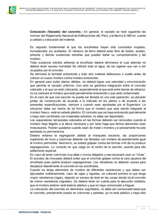 SERVICIO DE CONSULTORIA DE OBRA: CONTRATACIÓN PARA LA ELABORACION DEL EXPEDIENTE TECNICO DE LA OBRA: “MEJORAMIENTO DE LOS SER VICIOS DE
EDUCACIÓN PRIMARIA DE LA I.E N° 32720 EN LA LOCALIDAD DE MUCHCAY, DISTRITO DE LLATA, PROVINCIA DE HUAMALIES –REGIÓN HUÁNUCO.
ESPECIFICACIONES TECNICAS
19
Colocación (Vaciado) del concreto.- En general, el vaciado se hará siguiendo las
normas del Reglamento Nacional de Edificaciones del. Perú, y la Norma E-060 en, cuanto
a calidad y colocación del material.
Es requisito fundamental el que los encofrados hayan sido concluidos mojados,
humedecidos y/o aceitados. El refuerzo de fierro deberá estar libre de óxidos, aceites,
pinturas y demás sustancias extrañas que puedan dañar su comportamiento y del
mortero.
Toda sustancia extraña adherida al encofrado deberá eliminarse el cual además no
deberá tener exceso humedad Se retirará toda el agua, de los lugares que van a ser
ocupados por el concreto.
Se eliminará la lechada endurecida y todo otro material defectuoso o suelto antes de
colocar un nuevo mortero contra mortero endurecido.
En general para evitar planos débiles, se deberá lograr una velocidad y sincronización
que permita el vaciado uniforme. Con esto se garantiza integración entre el concreto
colocado y el que se está colocando, especialmente el que está entre barras de refuerzo;
no se colocará al mortero que esté parcialmente endurecido o que esté contaminado.
En el caso de que una sección no pueda ser llenada en una sola operación, se ubicarán
juntas de construcción de acuerda a lo indicado en los planos o de acuerdo a las
presentes especificaciones, siempre y cuando sean aprobadas por el Supervisor. La
ubicación debe ser hecha de tal forma que el mortero que esta siendo integrado al
mortero fresco, esté en estado plástico. El concreto que se haya endurecido parcialmente
o haya sido combinado con materiales extraños, no debe ser depositado.
Los separadores temporales colocados en las formas deberán ser removidos cuando el
mortero haya llegado a la altura necesaria y por tanto haga que dichos elementos sean
innecesarios. Podrán quedarse cuando sean de metal o mortero y si previamente ha sido
aprobada su permanencia.
Deberá evitarse la segregación debida al manipuleo excesivo, las proporciones
superiores de muro y columnas deberán ser llenados con mortero de asentamiento igual
al mínimo permisible. Asimismo, se evitará golpear contra las formas a fin de no producir
segregaciones. Lo correcto es que caiga en el centro de la sección, usando para ello
aditamento especial.
En caso de tener columnas muy altas o muros delgados y sea necesario usar un “chute”.
El proceso de chuceado deberá evitar que el concreto golpee contra la cara opuesta del
encofrado pues podría producir segregaciones. Los vibradores no deberán usarse para
desplazar lateralmente el concreto en los encofrados.
Cuando se tenga elementos de mortero de diferentes resistencias y que deben ser
ejecutados solidariamente, caso de vigas y viguetas, se colocará primero el que tenga
mayor resistencia (vigas), dejando un exceso de éste en las zonas donde irá el concreto
de menor resistencia (viguetas). Se deberá tener en cuenta para la ejecución solidaria,
que el mortero anterior esté todavía plástico y que no haya comenzado a fraguar.
La colocación del concreto en elementos soportados, no debe ser comenzada hasta que
el concreto, previamente puesto en columnas y paredes, ya no este plástico y haya sido
 