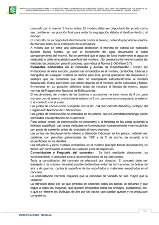 SERVICIO DE CONSULTORIA DE OBRA: CONTRATACIÓN PARA LA ELABORACION DEL EXPEDIENTE TECNICO DE LA OBRA: “MEJORAMIENTO DE LOS SER VICIOS DE
EDUCACIÓN PRIMARIA DE LA I.E N° 32720 EN LA LOCALIDAD DE MUCHCAY, DISTRITO DE LLATA, PROVINCIA DE HUAMALIES –REGIÓN HUÁNUCO.
ESPECIFICACIONES TECNICAS
20
colocado por lo menos 3 horas antes. El mortero debe ser depositado tan pronto como
sea posible en su posición final para evitar la segregación debido al deslizamiento o al
manejo.
El concreto no se depositará directamente contra el terreno, debiendo prepararse solados
de mortero antes de la colocación de la armadura.
A menos que se tome una adecuada protección el mortero no deberá ser colocado
durante lluvias fuertes, ya que el incremento del agua desvirtuaría el cabal
comportamiento del mismo. No se permitirá que el agua de lluvia incremente el agua de
mezclado o dañe el acabado superficial del mortero. . En general se tomará en cuenta las
medidas de protección para él concreto, que indica la Norma E-060 (ltem 5.7).
Elementos embebidos en el concreto y Juntas de Construcción.- Dentro las
limitaciones de esta sección, pueden ser embebidos en el mortero, conductos, tuberías y
manguitos de cualquier material no dañino para éste, previa aprobación del Supervisor y
siempre que se considere que ellos no reemplazan estructuralmente al mortero
desplazado. Estos elementos que deben dejarse en el mortero, serán colocados y fijados
firmemente en su posición definitiva antes de iniciarse el llenado dé mismo, según
normas dé Reglamento Nacional de Edificaciones.
El recubrimiento de mortero de las tuberías y accesorios no será menor de 4 cm. para
mortero con el terreno o el ambiente exterior ni 2 cm. para mortero no expuesto al exterior
o al contacto con el suelo.
Las juntas de construcción cumplirán con el Art. 704 del Concreto Armado y Ciclópeo del
Reglamento Nacional de Edificaciones.
Las juntas de construcción no indicadas en los planos, que el Contratista proponga, serán
sometidas a la aprobación del Supervisor.
Para aplicar juntas de construcción se procederá a la limpieza de las caras quitando la
lechada superficial. Las juntas verticales se humedecerán completamente y se recubrirán
con pasta de cemento, antes de -proceder al nuevo mortero.
Las juntas de desplazamiento relativo y dilatación indicadas en los planos, deberán ser
cubiertas con planchas galvanizadas de 1/16” y de 5’ de ancho, de acuerdo a lo
especificado en los detalles.
Los refuerzos y otros metales embebidos en el mortero (excepto barras de trabazón), no
deben ser continuados a través de cualquier junta de expansión.
Consolidación y Fraguado del concreto.- Se hará mediante vibraciones; su
funcionamiento y velocidad será a recomendaciones de los fabricantes.
Toda la consolidación del concreto se efectuará por vibración. El concreto debe ser
trabajado a la máxima densidad posible debiéndose evitar las formaciones de bolsas de
aire y de grumos, contra la superficie de los encofrados y materiales empotrados en el
concreto.
La consolidación correcta requerirá que la velocidad de vaciado no sea mayor que la
vibración.
La vibración debe ser tal que embeba en concreto todas las barras de refuerzo y que
llegue a todas las esquinas, que queden embebidos todos los anclajes, sujetadores, etc.
y que se elimine las burbujas de aire por los vacíos que puedan quedar y no produzcan
cangrejeras.
 