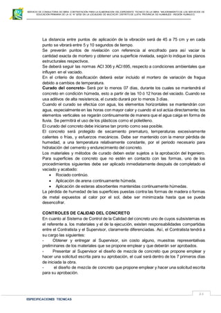 SERVICIO DE CONSULTORIA DE OBRA: CONTRATACIÓN PARA LA ELABORACION DEL EXPEDIENTE TECNICO DE LA OBRA: “MEJORAMIENTO DE LOS SER VICIOS DE
EDUCACIÓN PRIMARIA DE LA I.E N° 32720 EN LA LOCALIDAD DE MUCHCAY, DISTRITO DE LLATA, PROVINCIA DE HUAMALIES –REGIÓN HUÁNUCO.
ESPECIFICACIONES TECNICAS
21
La distancia entre puntos de aplicación de la vibración será de 45 a 75 cm y en cada
punto se vibrará entre 5 y 10 segundos de tiempo.
Se preverán puntos de nivelación con referencia al encofrado para así vaciar la
cantidad exacta de mortero y obtener una superficie nivelada, según lo indique los planos
estructurales respectivos.
Se deberá seguir las normas ACI 306 y ACI 695, respecto a condiciones ambientales que
influyen en el vaciado.
En el criterio de dosificación deberá estar incluido el mortero de variación de fragua
debido a cambios de temperatura.
Curado del concreto- Será por lo menos 07 días, durante los cuales se mantendrá el
concreto en condición húmeda, esto a partir de las 10 ó 12 horas del vaciado. Cuando se
usa aditivos de alta resistencia, el curado durará por lo menos 3 días.
Cuando el curado se efectúa con agua, los elementos horizontales se mantendrán con
agua, especialmente en las horas con mayor calor y cuando el sol actúa directamente; los
elementos verticales se regarán continuamente de manera que el agua caiga en forma de
lluvia. Se permitirá el uso de los plásticos como el polietileno.
El curado del concreto debe iniciarse tan pronto como sea posible.
El concreto será protegido de secamiento prematuro, temperaturas excesivamente
calientes o frías, y esfuerzos mecánicos. Debe ser mantenido con la menor pérdida de
humedad, a una temperatura relativamente constante, por el periodo necesario para
hidratación del cemento y endurecimiento del concreto.
Los materiales y métodos de curado deben estar sujetos a la aprobación del Ingeniero.
Para superficies de concreto que no estén en contacto con las formas, uno de los
procedimientos siguientes debe ser aplicado inmediatamente después de completado el
vaciado y acabado:
 Rociado continúo.
 Aplicación de arena continuamente húmeda.
 Aplicación de esteras absorbentes mantenidas continuamente húmedas.
La pérdida de humedad de las superficies puestas contra las formas de madera o formas
de metal expuestos al calor por el sol, debe ser minimizada hasta que se pueda
desencofrar.
CONTROLES DE CALIDAD DEL CONCRETO
En cuanto al Sistema de Control de la Calidad del concreto uno de cuyos subsistemas es
el referente a. los materiales y el de la ejecución, existen responsabilidades compartidas
entre el Contratista y el Supervisor, claramente diferenciadas. Así, el Contratista tendrá a
su cargo las siguientes:
- Obtener y entregar al Supervisor, sin costo alguno, muestras representativas
preliminares de los materiales que se propone emplear y que deberán ser aprobados.
- Presentar al Supervisor el diseño de mezcla de concreto que propone emplear y
hacer una solicitud escrita para su aprobación, el cual será dentro de los 7 primeros días
de iniciada la obra.
- el diseño de mezcla de concreto que propone emplear y hacer una solicitud escrita
para su aprobación.
 