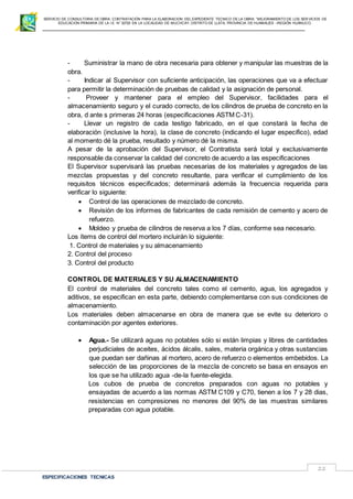 SERVICIO DE CONSULTORIA DE OBRA: CONTRATACIÓN PARA LA ELABORACION DEL EXPEDIENTE TECNICO DE LA OBRA: “MEJORAMIENTO DE LOS SER VICIOS DE
EDUCACIÓN PRIMARIA DE LA I.E N° 32720 EN LA LOCALIDAD DE MUCHCAY, DISTRITO DE LLATA, PROVINCIA DE HUAMALIES –REGIÓN HUÁNUCO.
ESPECIFICACIONES TECNICAS
22
- Suministrar la mano de obra necesaria para obtener y manipular las muestras de la
obra.
- Indicar al Supervisor con suficiente anticipación, las operaciones que va a efectuar
para permitir la determinación de pruebas de calidad y la asignación de personal.
- Proveer y mantener para el empleo del Supervisor, facilidades para el
almacenamiento seguro y el curado correcto, de los cilindros de prueba de concreto en la
obra, d ante s primeras 24 horas (especificaciones ASTM C-31).
- Llevar un registro de cada testigo fabricado, en el que constará la fecha de
elaboración (inclusive la hora), la clase de concreto (indicando el lugar especifico), edad
al momento dé la prueba, resultado y número dé la misma.
A pesar de la aprobación del Supervisor, el Contratista será total y exclusivamente
responsable da conservar la calidad del concreto de acuerdo a las especificaciones
El Supervisor supervisará las pruebas necesarias de los materiales y agregados de las
mezclas propuestas y del concreto resultante, para verificar el cumplimiento de los
requisitos técnicos especificados; determinará además la frecuencia requerida para
verificar lo siguiente:
 Control de las operaciones de mezclado de concreto.
 Revisión de los informes de fabricantes de cada remisión de cemento y acero de
refuerzo.
 Moldeo y prueba de cilindros de reserva a los 7 días, conforme sea necesario.
Los ítems de control del mortero incluirán lo siguiente:
1. Control de materiales y su almacenamiento
2. Control del proceso
3. Control del producto
CONTROL DE MATERIALES Y SU ALMACENAMIENTO
El control de materiales del concreto tales como el cemento, agua, los agregados y
aditivos, se especifican en esta parte, debiendo complementarse con sus condiciones de
almacenamiento.
Los materiales deben almacenarse en obra de manera que se evite su deterioro o
contaminación por agentes exteriores.
 Agua.- Se utilizará aguas no potables sólo si están limpias y libres de cantidades
perjudiciales de aceites, ácidos álcalis, sales, materia orgánica y otras sustancias
que puedan ser dañinas al mortero, acero de refuerzo o elementos embebidos. La
selección de las proporciones de la mezcla de concreto se basa en ensayos en
los que se ha utilizado agua -de-la fuente-elegida.
Los cubos de prueba de concretos preparados con aguas no potables y
ensayadas de acuerdo a las normas ASTM C109 y C70, tienen a los 7 y 28 dias,
resistencias en compresiones no menores del 90% de las muestras similares
preparadas con agua potable.
 