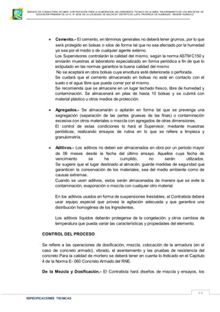 SERVICIO DE CONSULTORIA DE OBRA: CONTRATACIÓN PARA LA ELABORACION DEL EXPEDIENTE TECNICO DE LA OBRA: “MEJORAMIENTO DE LOS SER VICIOS DE
EDUCACIÓN PRIMARIA DE LA I.E N° 32720 EN LA LOCALIDAD DE MUCHCAY, DISTRITO DE LLATA, PROVINCIA DE HUAMALIES –REGIÓN HUÁNUCO.
ESPECIFICACIONES TECNICAS
23
 Cemento.- El cemento, en términos generales no deberá tener grumos, por lo que
será protegido en bolsas o silos de forma tal que no sea afectado por la humedad
ya sea por el medio o de cualquier agente externo.
Los Supervisores controlarán la calidad del mismo, según la norma ASTM C150 y
enviarán muestras al laboratorio especializado en forma periódica a fin de que lo
estipulado en las normas garantice la buena calidad del mismo
No se aceptará en obra bolsas cuya envoltura esté deteriorada o perforada.
Se cuidará que el cemento almacenado en bolsas no esté en contacto con el
suelo o el agua libre que pueda correr por el mismo.
Se recomienda que se almacene en un lugar techado fresco, libre de humedad y
contaminación. Se almacenará en pilas de hasta 10 bolsas y se cubrirá con
material plástico u otros medios de protección.
 Agregados.- Se almacenarán o apilarán en forma tal que se prevenga una
segregación (separación de las partes gruesas de las finas) o contaminación
excesiva con otros materiales o mezcla con agregados de otras dimensiones.
El control de estas condiciones lo hará el Supervisor, mediante muestras
periódicas, realizando ensayos de rutina en lo que se refiere a limpieza y
granulometría.
 Aditivos.- Los aditivos no deben ser almacenados en obra por un periodo mayor
de 06 meses desde la fecha del último ensayo. Aquellos cuya fecha de
vencimiento se ha cumplido, no serán utilizados.
Se sugiere que el lugar destinado al almacén, guarde medidas de seguridad que
garanticen la conservación de los materiales, sea del medio ambiente como de
causas extremas.
Cuando se usen aditivos, estos serán almacenados de manera que se evite la
contaminación, evaporación o mezcla con cualquier otro material.
En los aditivos usados en forma de suspensiones Inestables, el Contratista deberá
usar equipo especial que provea la agitación adecuada y que garantice una
distribución homogénea de los Ingredientes.
Los aditivos líquidos deberán protegerse de la congelación, y otros cambios de
temperatura que pueda variar las características y propiedades del elemento.
CONTROL DEL PROCESO
Se refiere a las operaciones de dosificación, mezcla, colocación de la armadura (en el
caso de concreto armado), vibrado, el asentamiento y las pruebas de resistencia del
concreto Para la calidad de mortero se deberá tener en cuenta lo Indicado en el Capítulo
4 de la Norma E- 060 Concreto Armado del RNE.
De la Mezcla y Dosificación.- El Contratista hará diseños de mezcla y ensayos, los
 