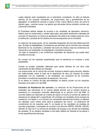 SERVICIO DE CONSULTORIA DE OBRA: CONTRATACIÓN PARA LA ELABORACION DEL EXPEDIENTE TECNICO DE LA OBRA: “MEJORAMIENTO DE LOS SER VICIOS DE
EDUCACIÓN PRIMARIA DE LA I.E N° 32720 EN LA LOCALIDAD DE MUCHCAY, DISTRITO DE LLATA, PROVINCIA DE HUAMALIES –REGIÓN HUÁNUCO.
ESPECIFICACIONES TECNICAS
24
cuales deberán estar respaldados por un laboratorio competente. En ellos se Indicará
además de los ensayos resistentes, las proporciones, tipo y granulometria de los
agregados, la cantidad de cemento a usarse, el tipo, marca, fábrica y otros, asi como la
relación agua - cemento usada. Los gastos que demanden dichos estudios correrán por
cuenta del Contratista.
El Contratista deberá trabajar de acuerdo a los resultados de laboratorio; asimismo,
deberá usar los implementos y medios adecuados, para poder dosificarlos materiales del
concreto, El Supervisor se reserva la aprobación del sistema de medida usado así como
la verificación y pruebas de los diseños de mezcla propuestos por el contratista.
La selección de proporciones, de los materiales Integrantes del concreto deberá permitir
que: Se logre la trabajabilidad y consistencia que permitan que el concreto sea colocado
fácilmente en los encofrados y alrededor del acero de refuerzo bajo las condiciones de
colocación a ser empleadas, sin segregación o exudación excesiva.
Se logre la resistencia a las condiciones especiales de exposición que pueda estar
sometido el concreto.
Se cumpla con los requisitos especificados para la resistencia en compres u otras
propiedades.
Cuando se emplee materiales diferentes para partes distintas de una obra, cada
combinación de ellos deberá ser evaluada.
Las proporciones de la mezcla del concreto, Incluida la relación agua-cemento, deberán
ser seleccionadas sobre la base de la experiencia de obra y/o mezclas de prueba
preparadas con los materiales a ser empleados con excepción de los concretos
sometidos a condiciones especiales de exposición, como son:
Si se desea un mortero de baja permeabilidad, se deberá cumplir con los requisitos
Indicados en la tabla 4.4.2 del RNE.
Controles de Resistencia del concreto.- La selección de las Proporciones de los
materiales que intervienen en la mezcla deberá permitir que el mortero alcance la
resistencia en compresión promedio determinada en la sección 4.3.2 del RNE. El
concreto deberá ser fabricado de manera de reducir al mínimo el número de valores de
resistencia por debajo del f’c especificado. Sin embargo, los resultados de los ensayos de
resistencia a la flexión o a la tracción por compresión diametral del mortero no deberán
ser utilizados como criterio único para la aceptación del mismo. La verificación del
cumplimiento de los requisitos para f’c se basará en los resultados de probetas de
concreto preparadas y ensayadas de acuerdo a las Normas ITINTEC 339.036, 339.033,
339.034. El valor de f’c se tomará de resultados de ensayos a los 28 días de moldeadas
las probetas. Si se requiere resultados a otra edad, deberá ser indicada en los planos o
en las especificaciones técnicas.
 