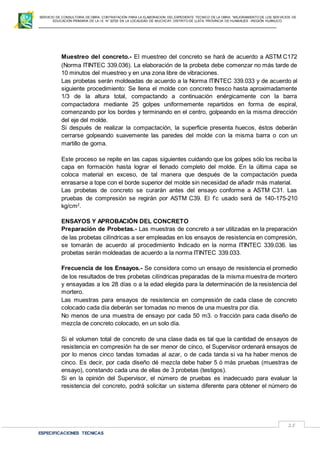 SERVICIO DE CONSULTORIA DE OBRA: CONTRATACIÓN PARA LA ELABORACION DEL EXPEDIENTE TECNICO DE LA OBRA: “MEJORAMIENTO DE LOS SER VICIOS DE
EDUCACIÓN PRIMARIA DE LA I.E N° 32720 EN LA LOCALIDAD DE MUCHCAY, DISTRITO DE LLATA, PROVINCIA DE HUAMALIES –REGIÓN HUÁNUCO.
ESPECIFICACIONES TECNICAS
25
Muestreo del concreto.- El muestreo del concreto se hará de acuerdo a ASTM C172
(Norma ITINTEC 339.036). La elaboración de la probeta debe comenzar no más tarde de
10 minutos del muestreo y en una zona libre de vibraciones.
Las probetas serán moldeadas de acuerdo a la Norma ITINTEC 339.033 y de acuerdo al
siguiente procedimiento: Se llena el molde con concreto fresco hasta aproximadamente
1/3 de la altura total, compactando a continuación enérgicamente con la barra
compactadora mediante 25 golpes uniformemente repartidos en forma de espiral,
comenzando por los bordes y terminando en el centro, golpeando en la misma dirección
del eje del molde.
Si después de realizar la compactación, la superficie presenta huecos, éstos deberán
cerrarse golpeando suavemente las paredes del molde con la misma barra o con un
martillo de goma.
Este proceso se repite en las capas siguientes cuidando que los golpes sólo los reciba la
capa en formación hasta lograr el llenado completo del molde. En la última capa se
coloca material en exceso, de tal manera que después de la compactación pueda
enrasarse a tope con el borde superior del molde sin necesidad de añadir más material.
Las probetas de concreto se curarán antes del ensayo conforme a ASTM C31. Las
pruebas de compresión se regirán por ASTM C39. El f’c usado será de 140-175-210
kg/cm2
.
ENSAYOS Y APROBACIÓN DEL CONCRETO
Preparación de Probetas.- Las muestras de concreto a ser utilizadas en la preparación
de las probetas cilíndricas a ser empleadas en los ensayos de resistencia en compresión,
se tomarán de acuerdo al procedimiento Indicado en la norma ITINTEC 339.036. las
probetas serán moldeadas de acuerdo a la norma ITINTEC 339.033.
Frecuencia de los Ensayos.- Se considera como un ensayo de resistencia el promedio
de los resultados de tres probetas cilíndricas preparadas de la misma muestra de mortero
y ensayadas a los 28 días o a la edad elegida para la determinación de la resistencia del
mortero.
Las muestras para ensayos de resistencia en compresión de cada clase de concreto
colocado cada día deberán ser tomadas no menos de una muestra por día.
No menos de una muestra de ensayo por cada 50 m3. o fracción para cada diseño de
mezcla de concreto colocado, en un solo día.
Si el volumen total de concreto de una clase dada es tal que la cantidad de ensayos de
resistencia en compresión ha de ser menor de cinco, el Supervisor ordenará ensayos de
por lo menos cinco tandas tomadas al azar, o de cada tanda si va ha haber menos de
cinco. Es decir, por cada diseño dé mezcla debe haber 5 ó más pruebas (muestras de
ensayo), constando cada una de ellas de 3 probetas (testigos).
Si en la opinión del Supervisor, el número de pruebas es inadecuado para evaluar la
resistencia del concreto, podrá solicitar un sistema diferente para obtener el número de
 