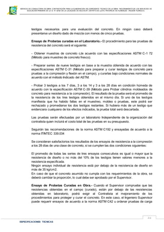 SERVICIO DE CONSULTORIA DE OBRA: CONTRATACIÓN PARA LA ELABORACION DEL EXPEDIENTE TECNICO DE LA OBRA: “MEJORAMIENTO DE LOS SER VICIOS DE
EDUCACIÓN PRIMARIA DE LA I.E N° 32720 EN LA LOCALIDAD DE MUCHCAY, DISTRITO DE LLATA, PROVINCIA DE HUAMALIES –REGIÓN HUÁNUCO.
ESPECIFICACIONES TECNICAS
26
testigos necesarios para una evaluación del concreto. En ningún caso deberá
presentarse un diseño dado de mezcla con menos de cinco pruebas.
Ensayo de Probetas curadas en el Laboratorio.- El procedimiento para las pruebas de
resistencia del concreto será el siguiente:
- Obtener muestras de concreto cJe acuerdo con las especificaciones ASTM C-1 72
(Método para muestreo de concreto fresco).
- Preparar series de nueve testigos en base a la muestra obtenida de acuerdo con las
especificaciones ASTM C-31 (Método para preparar y curar testigos de concreto para
pruebas a la compresión y flexión en el campo), y curarlas bajo condiciones normales de
acuerdo con el método Indicado del ASTM.
- Probar 3 testigos a los 7 días, 3 a los 14 y 3 a los 28 días en condición húmeda de
acuerdo con la especificación ASTM C-39 (Método para Probar cilindros moldeados de
concreto para resistencia a la compresión). El resultado de la prueba será el promedio de
la resistencía de los tres testigos obtenidos en el mismo día. Si uno de los testigos
manifiesta que ha habido fallas en el muestreo, moldeo o pruebas, este podrá ser
rechazado y promediarse los dos testigos restantes. Si hubiera más de un testigo que
evidenciara cualquiera de los efectos indicados, la prueba total será descartada.
Las pruebas serán efectuadas por un laboratorio Independiente de la organización del
contratista quien incluirá el costo total de las pruebas en su presupuesto.
Seguirán las recomendaciones de la norma ASTM C192 y ensayadas de acuerdo a la
norma ITINTEC 339.034
Se consideran satisfactorios los resultados de los ensayos de resistencia a la compresión
a los 28 días de una clase de concreto, si se cumplen las dos condiciones siguientes:
El promedio de todas las series de tres ensayos consecutivos es igual o mayor que la
resistencia de diseño o no más deI 10% de los testigos tienen valores menores a la
resistencia especificada.
Ningún ensayo individual de resistencia está por debajo de la resistencia de diseño en
más de 35 kg/cm2.
En caso de que el concreto asumido no cumpla con los requerimientos de la obra, se
deberá cambiar la proporción, lo cual debe ser aprobado por el Supervisor.
Ensayo de Probetas Curadas en Obra.- Cuando el Supervisor compruebe que las
resistencias obtenidas en el campo (curado), están por debajo de las resistencias
obtenidas en laboratorio, podrá exigir al Contratista el mejoramiento de los
procedimientos para proteger y curar el concreto. En este caso, el Ingeniero Supervisor
puede requerir ensayos de acuerdo a la norma ASTM C42 u ordenar pruebas de carga
 