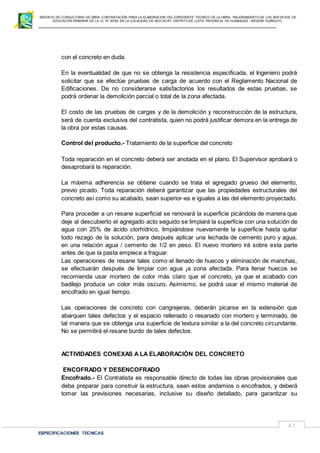 SERVICIO DE CONSULTORIA DE OBRA: CONTRATACIÓN PARA LA ELABORACION DEL EXPEDIENTE TECNICO DE LA OBRA: “MEJORAMIENTO DE LOS SER VICIOS DE
EDUCACIÓN PRIMARIA DE LA I.E N° 32720 EN LA LOCALIDAD DE MUCHCAY, DISTRITO DE LLATA, PROVINCIA DE HUAMALIES –REGIÓN HUÁNUCO.
ESPECIFICACIONES TECNICAS
27
con el concreto en duda.
En la eventualidad de que no se obtenga la resistencia especificada, el Ingeniero podrá
solicitar que se efectúe pruebas de carga de acuerdo con el Reglamento Nacional de
Edificaciones. De no considerarse satisfactorios los resultados de estas pruebas, se
podrá ordenar la demolición parcial o total de la zona afectada.
El costo de las pruebas de cargas y de la demolición y reconstrucción de la estructura,
será de cuenta exclusiva del contratista, quien no podrá justificar demora en la entrega de
la obra por estas causas.
Control del producto.- Tratamiento de la superficie del concreto
Toda reparación en el concreto deberá ser anotada en el plano. El Supervisor aprobará o
desaprobará la reparación.
La máxima adherencia se obtiene cuando se trata el agregado grueso del elemento,
previo picado. Toda reparación deberá garantizar que las propiedades estructurales del
concreto así como su acabado, sean superior-es e iguales a las del elemento proyectado.
Para proceder a un resane superficial se renovará la superficie picándola de manera que
deje al descubierto el agregado acto seguido se limpiará la superficie con una solución de
agua con 25% de ácido clorhídrico, limpiándose nuevamente la superficie hasta quitar
todo rezago de la solución, para después aplicar una lechada de cemento puro y agua,
en una relación agua / cemento de 1/2 en peso. El nuevo mortero irá sobre esta parte
antes de que la pasta empiece a fraguar.
Las operaciones de resane tales como el llenado de huecos y eliminación de manchas,
se efectuarán después de limpiar con agua ¡a zona afectada. Para llenar huecos se
recomienda usar mortero de color más claro que el concreto, ya que el acabado con
badilejo produce un color más oscuro. Asimismo, se podrá usar el mismo material de
encofrado en igual tiempo.
Las operaciones de concreto con cangrejeras, deberán picarse en la extensión que
abarquen tales defectos y el espacio rellenado o resanado con mortero y terminado, de
tal manera que se obtenga una superficie de textura similar a la del concreto circundante.
No se permitirá el resane burdo de tales defectos.
ACTIVIDADES CONEXAS A LA ELABORACIÓN DEL CONCRETO
ENCOFRADO Y DESENCOFRADO
Encofrado.- El Contratista es responsable directo de todas las obras provisionales que
deba preparar para construir la estructura, sean estos andamios o encofrados, y deberá
tomar las previsiones necesarias, inclusive su diseño detallado, para garantizar su
 