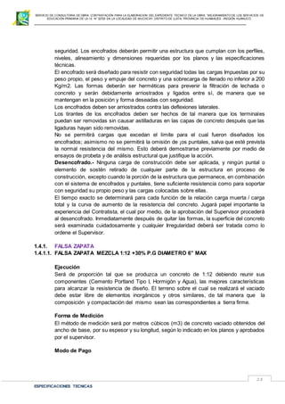 SERVICIO DE CONSULTORIA DE OBRA: CONTRATACIÓN PARA LA ELABORACION DEL EXPEDIENTE TECNICO DE LA OBRA: “MEJORAMIENTO DE LOS SER VICIOS DE
EDUCACIÓN PRIMARIA DE LA I.E N° 32720 EN LA LOCALIDAD DE MUCHCAY, DISTRITO DE LLATA, PROVINCIA DE HUAMALIES –REGIÓN HUÁNUCO.
ESPECIFICACIONES TECNICAS
28
seguridad. Los encofrados deberán permitir una estructura que cumplan con los perfiles,
niveles, alineamiento y dimensiones requeridas por los planos y las especificaciones
técnicas.
El encofrado será diseñado para resistir con seguridad todas las cargas Impuestas por su
peso propio, el peso y empuje del concreto y una sobrecarga de llenado no inferior a 200
Kg/m2. Las formas deberán ser herméticas para prevenir la filtración de lechada o
concreto y serán debidamente arriostrados y ligados entre sí, de manera que se
mantengan en la posición y forma deseadas con seguridad.
Los encofrados deben ser arriostrados contra las deflexiones laterales.
Los tirantes de los encofrados deben ser hechos de tal manera que los terminales
puedan ser removidas sin causar astilladuras en las capas de concreto después que las
ligaduras hayan sido removidas.
No se permitirá cargas que excedan el límite para el cual fueron diseñados los
encofrados; asimismo no se permitirá la omisión de ¡os puntales, salva que esté prevista
la normal resistencia del mismo. Esto deberá demostrarse previamente por medio de
ensayos de probeta y de análisis estructural que justifique la acción.
Desencofrado.- Ninguna carga de construcción debe ser aplicada, y ningún puntal o
elemento de sostén retirado de cualquier parte de la estructura en proceso de
construcción, excepto cuando la porción de la estructura que permanece, en combinación
con el sistema de encofrados y puntales, tiene suficiente resistencia como para soportar
con seguridad su propio peso y las cargas colocadas sobre ellas.
El tiempo exacto se determinará para cada función de la relación carga muerta / carga
total y la curva de aumento de la resistencia del concreto. Jugará papel importante la
experiencia del Contratista, el cual por medio, de la aprobación del Supervisor procederá
al desencofrado. Inmediatamente después de quitar las formas, la superficie del concreto
será examinada cuidadosamente y cualquier Irregularidad deberá ser tratada como lo
ordene el Supervisor.
1.4.1. FALSA ZAPATA
1.4.1.1. FALSA ZAPATA MEZCLA 1:12 +30% P.G DIAMETRO 6” MAX
Ejecución
Será de proporción tal que se produzca un concreto de 1:12 debiendo reunir sus
componentes (Cemento Portland Tipo I, Hormigón y Agua), las mejores características
para alcanzar la resistencia de diseño. El terreno sobre el cual se realizará el vaciado
debe estar libre de elementos inorgánicos y otros similares, de tal manera que la
composición y compactación del mismo sean las correspondientes a tierra firme.
Forma de Medición
El método de medición será por metros cúbicos (m3) de concreto vaciado obtenidos del
ancho de base, por su espesor y su longitud, según lo indicado en los planos y aprobados
por el supervisor.
Modo de Pago
 