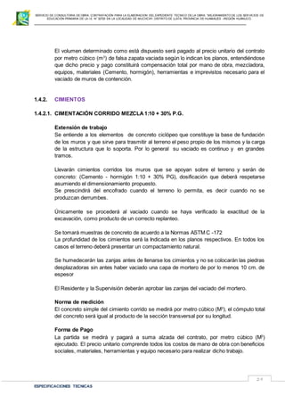 SERVICIO DE CONSULTORIA DE OBRA: CONTRATACIÓN PARA LA ELABORACION DEL EXPEDIENTE TECNICO DE LA OBRA: “MEJORAMIENTO DE LOS SER VICIOS DE
EDUCACIÓN PRIMARIA DE LA I.E N° 32720 EN LA LOCALIDAD DE MUCHCAY, DISTRITO DE LLATA, PROVINCIA DE HUAMALIES –REGIÓN HUÁNUCO.
ESPECIFICACIONES TECNICAS
29
El volumen determinado como está dispuesto será pagado al precio unitario del contrato
por metro cúbico (m3
) de falsa zapata vaciada según lo indican los planos, entendiéndose
que dicho precio y pago constituirá compensación total por mano de obra, mezcladora,
equipos, materiales (Cemento, hormigón), herramientas e imprevistos necesario para el
vaciado de muros de contención.
1.4.2. CIMIENTOS
1.4.2.1. CIMENTACIÓN CORRIDO MEZCLA 1:10 + 30% P.G.
Extensión de trabajo
Se entiende a los elementos de concreto ciclópeo que constituye la base de fundación
de los muros y que sirve para trasmitir al terreno el peso propio de los mismos y la carga
de la estructura que lo soporta. Por lo general su vaciado es continuo y en grandes
tramos.
Llevarán cimientos corridos los muros que se apoyan sobre el terreno y serán de
concreto: (Cemento - hormigón 1:10 + 30% PG), dosificación que deberá respetarse
asumiendo el dimensionamiento propuesto.
Se prescindirá del encofrado cuando el terreno lo permita, es decir cuando no se
produzcan derrumbes.
Únicamente se procederá al vaciado cuando se haya verificado la exactitud de la
excavación, como producto de un correcto replanteo.
Se tomará muestras de concreto de acuerdo a la Normas ASTM C -172
La profundidad de los cimientos será la Indicada en los planos respectivos. En todos los
casos el terreno deberá presentar un compactamiento natural.
Se humedecerán las zanjas antes de llenarse los cimientos y no se colocarán las piedras
desplazadoras sin antes haber vaciado una capa de mortero de por lo menos 10 cm. de
espesor
El Residente y la Supervisión deberán aprobar las zanjas del vaciado del mortero.
Norma de medición
El concreto simple del cimiento corrido se medirá por metro cúbico (M3
), el cómputo total
del concreto será igual al producto de la sección transversal por su longitud.
Forma de Pago
La partida se medirá y pagará a suma alzada del contrato, por metro cúbico (M3
)
ejecutado. El precio unitario comprende todos los costos de mano de obra con beneficios
sociales, materiales, herramientas y equipo necesario para realizar dicho trabajo.
 