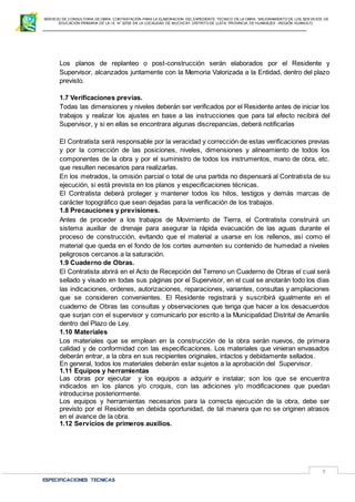 SERVICIO DE CONSULTORIA DE OBRA: CONTRATACIÓN PARA LA ELABORACION DEL EXPEDIENTE TECNICO DE LA OBRA: “MEJORAMIENTO DE LOS SER VICIOS DE
EDUCACIÓN PRIMARIA DE LA I.E N° 32720 EN LA LOCALIDAD DE MUCHCAY, DISTRITO DE LLATA, PROVINCIA DE HUAMALIES –REGIÓN HUÁNUCO.
ESPECIFICACIONES TECNICAS
3
Los planos de replanteo o post-construcción serán elaborados por el Residente y
Supervisor, alcanzados juntamente con la Memoria Valorizada a la Entidad, dentro del plazo
previsto.
1.7 Verificaciones previas.
Todas las dimensiones y niveles deberán ser verificados por el Residente antes de iniciar los
trabajos y realizar los ajustes en base a las instrucciones que para tal efecto recibirá del
Supervisor, y si en ellas se encontrara algunas discrepancias, deberá notificarlas
El Contratista será responsable por la veracidad y corrección de estas verificaciones previas
y por la corrección de las posiciones, niveles, dimensiones y alineamiento de todos los
componentes de la obra y por el suministro de todos los instrumentos, mano de obra, etc.
que resulten necesarios para realizarlas.
En los metrados, la omisión parcial o total de una partida no dispensará al Contratista de su
ejecución, si está prevista en los planos y especificaciones técnicas.
El Contratista deberá proteger y mantener todos los hitos, testigos y demás marcas de
carácter topográfico que sean dejadas para la verificación de los trabajos.
1.8 Precauciones y previsiones.
Antes de proceder a los trabajos de Movimiento de Tierra, el Contratista construirá un
sistema auxiliar de drenaje para asegurar la rápida evacuación de las aguas durante el
proceso de construcción, evitando que el material a usarse en los rellenos, así como el
material que queda en el fondo de los cortes aumenten su contenido de humedad a niveles
peligrosos cercanos a la saturación.
1.9 Cuaderno de Obras.
El Contratista abrirá en el Acto de Recepción del Terreno un Cuaderno de Obras el cual será
sellado y visado en todas sus páginas por el Supervisor, en el cual se anotarán todo los días
las indicaciones, ordenes, autorizaciones, reparaciones, variantes, consultas y ampliaciones
que se consideren convenientes. El Residente registrará y suscribirá igualmente en el
cuaderno de Obras las consultas y observaciones que tenga que hacer a los desacuerdos
que surjan con el supervisor y comunicarlo por escrito a la Municipalidad Distrital de Amarilis
dentro del Plazo de Ley.
1.10 Materiales
Los materiales que se emplean en la construcción de la obra serán nuevos, de primera
calidad y de conformidad con las especificaciones. Los materiales que vinieran envasados
deberán entrar, a la obra en sus recipientes originales, intactos y debidamente sellados.
En general, todos los materiales deberán estar sujetos a la aprobación del Supervisor.
1.11 Equipos y herramientas
Las obras por ejecutar y los equipos a adquirir e instalar; son los que se encuentra
indicados en los planos y/o croquis, con las adiciones y/o modificaciones que puedan
introducirse posteriormente.
Los equipos y herramientas necesarios para la correcta ejecución de la obra, debe ser
previsto por el Residente en debida oportunidad, de tal manera que no se originen atrasos
en el avance de la obra.
1.12 Servicios de primeros auxilios.
 