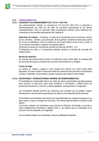 SERVICIO DE CONSULTORIA DE OBRA: CONTRATACIÓN PARA LA ELABORACION DEL EXPEDIENTE TECNICO DE LA OBRA: “MEJORAMIENTO DE LOS SER VICIOS DE
EDUCACIÓN PRIMARIA DE LA I.E N° 32720 EN LA LOCALIDAD DE MUCHCAY, DISTRITO DE LLATA, PROVINCIA DE HUAMALIES –REGIÓN HUÁNUCO.
ESPECIFICACIONES TECNICAS
30
1.4.3. SOBRECIMIENTOS
1.4.3.1. CONCRETO EN SOBRECIMIENTOS 1:8 C:H + 25% P.M
Los sobrecimientos tendrán un concreto de 1:8 Cem-Hor 25% P.M. La ubicación y
dimensionamiento de cada uno de ellos se encuentra especificado en los planos
correspondientes. Para su ejecución debe considerarse teniendo como referencia las
contenidas en los párrafos precedentes del Capítulo III.
Extensión de trabajo.- Constituye la parte de la cimentación que se construye encima
de los cimientos corridos y que sobresale de la superficie del terreno natural para recibir
los muros de albañilería, sirve de protección de la parte inferior de los muros y aísla el
muro contra la humedad o cualquier otro agente externo.
Se tomará muestras de concreto de acuerdo a la Normas ASTM C -172.
El Residente de Obra y la Supervisión deberán aprobar el vaciado del concreto del
sobrecimiento.
Norma de medición
El concreto del sobrecimiento corrido se medirá por metro cúbico (M3), el cómputo total
del concreto será igual al producto de la sección transversal por su longitud.
Forma de Pago
La partida se medirá y pagará a suma alzada del contrato, por metro cúbico (M3)
ejecutado. El precio unitario comprende todos los costos de mano de obra con beneficios
sociales, materiales, herramientas y equipo necesario para realizar dicho trabajo.
1.4.3.2. ENCOFRADO Y DESENCOFRADO NORMAL DE SOBRECIMIENTOS.
El Contratista es responsable directo de todas las obras provisionales que deba preparar
para construir la estructura, sean estos andamios o encofrados, y deberá tomar las
previsiones necesarias, inclusive su diseño detallado, para garantizar su seguridad.
Los encofrados deberán permitir una estructura que cumplan con los perfiles, niveles,
alineamiento y dimensiones requeridas por los planos y las especificaciones técnicas.
El encofrado será diseñado para resistir con seguridad todas las cargas Impuestas por su
peso propio, el peso y empuje del concreto y una sobrecarga de llenado no inferior a 200
Kg/m2.
Las formas deberán ser herméticas para prevenir la Filtración de lechada o concreto y
serán debidamente arriostrados y ligados entre sí, de manera que se mantengan en la
posición y forma deseadas con seguridad.
Los encofrados deben ser arriostrados contra las deflexiones laterales.
 
