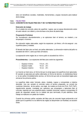 SERVICIO DE CONSULTORIA DE OBRA: CONTRATACIÓN PARA LA ELABORACION DEL EXPEDIENTE TECNICO DE LA OBRA: “MEJORAMIENTO DE LOS SER VICIOS DE
EDUCACIÓN PRIMARIA DE LA I.E N° 32720 EN LA LOCALIDAD DE MUCHCAY, DISTRITO DE LLATA, PROVINCIA DE HUAMALIES –REGIÓN HUÁNUCO.
ESPECIFICACIONES TECNICAS
32
obra con beneficios sociales, materiales, herramientas y equipo necesario para realizar
dicho trabajo.
1.4.4. FALSO PISO
1.4.4.1. CONCRETO EN FALSO PISO DE 4” DE 1:8 PARAPISO PULIDO
Extensión de trabajo
Es el solado de concreto, plano de superficie rugosa, que se apoya directamente sobre
el suelo natural o en relleno y sirve de base a los pisos de planta baja.
Preparación Preliminar
Se humedecerá abundantemente y se apisonara bien el terreno, se nivelará y se
emparejará el terreno.
Se colocarán reglas adecuadas, según los espesores por llenar, a fin de asegurar una
superficie plana y nivelada.
El llenado del falso piso se hará por paños alternados. La dimensión máxima del paño no
excederá de 6.00 m. salvo que lleve armadura.
La separación entre reglas de un mismo paño no excederá los 4.00 m.
Procedimientos.- Los espesores del falso piso serán los siguientes:
- Espesor mínimo 7.5 cm. (3”)
- Espesor medio 10 cm. (4”)
- Espesor máximo 12 cm. (5”)
La mezcla se hará seca, en forma tal que no arroje agua a la superficie al ser apisonada.
El vaciado se ejecutara por paños alternados en forma de damero, no debiéndose llenar
a la vez paños inmediatamente vecinos, en forma tal que solo se necesitará reglas para
enmarcar los primeros paños.
La superficie debe estar húmeda, plana, nivelada, rugosa y compactada a máxima
densidad. Una vez vaciado el concreto sobre el terreno preparado, se correrá los
cuartones divisorios de los paños, una regla de madera en bruto de (3”x4, 3”x5”,3”x6”),
regularmente pesada, manejada por operarios que emparejara y apisonara bien el
concreto, logrando así una superficie plana, nivelada, horizontal, rugosa y compactada. El
grado de rugosidad variará con la calidad del piso terminado, el piso definitivo. Este
trabajo se realizara con paleta de madera.
Cuando los primeros paños vaciados del falso piso de concreto hayan endurecido a tal
grado que la superficie no se deforme las reglas se desprenden con facilidad, se sacarán
estas.
 