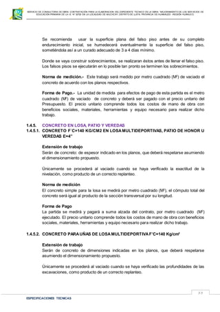 SERVICIO DE CONSULTORIA DE OBRA: CONTRATACIÓN PARA LA ELABORACION DEL EXPEDIENTE TECNICO DE LA OBRA: “MEJORAMIENTO DE LOS SER VICIOS DE
EDUCACIÓN PRIMARIA DE LA I.E N° 32720 EN LA LOCALIDAD DE MUCHCAY, DISTRITO DE LLATA, PROVINCIA DE HUAMALIES –REGIÓN HUÁNUCO.
ESPECIFICACIONES TECNICAS
33
Se recomienda usar la superficie plana del falso piso antes de su completo
endurecimiento inicial, se humedecerá eventualmente la superficie del falso piso,
sometiéndola así a un curado adecuado de 3 a 4 días mínimo.
Donde se vaya construir sobrecimientos, se realizaran éstos antes de llenar el falso piso.
Los falsos pisos se ejecutarán en lo posible tan pronto se terminen los sobrecimientos.
Norma de medición.- Este trabajo será medido por metro cuadrado (M2
) de vaciado el
concreto de acuerdo con los planos respectivos.
Forma de Pago.- La unidad de medida para efectos de pago de esta partida es el metro
cuadrado (M2
) de vaciado de concreto y deberá ser pagado con el precio unitario del
Presupuesto. El precio unitario comprende todos los costos de mano de obra con
beneficios sociales, materiales, herramientas y equipo necesario para realizar dicho
trabajo.
1.4.5. CONCRETO EN LOSA, PATIO Y VEREDAS
1.4.5.1. CONCRETO F´C=140 KG/CM2 EN LOSAMULTIDEPORTIVAS, PATIO DE HONOR U
VEREDAS E=4”
Extensión de trabajo
Serán de concreto: de espesor indicado en los planos, que deberá respetarse asumiendo
el dimensionamiento propuesto.
Únicamente se procederá al vaciado cuando se haya verificado la exactitud de la
nivelación, como producto de un correcto replanteo.
Norma de medición
El concreto simple para la losa se medirá por metro cuadrado (M2
), el cómputo total del
concreto será igual al producto de la sección transversal por su longitud.
Forma de Pago
La partida se medirá y pagará a suma alzada del contrato, por metro cuadrado (M2
)
ejecutado. El precio unitario comprende todos los costos de mano de obra con beneficios
sociales, materiales, herramientas y equipo necesario para realizar dicho trabajo.
1.4.5.2. CONCRETO PARAUÑAS DE LOSAMULTIDEPORTIVAF’C=140 Kg/cm2
Extensión de trabajo
Serán de concreto de dimensiones indicadas en los planos, que deberá respetarse
asumiendo el dimensionamiento propuesto.
Únicamente se procederá al vaciado cuando se haya verificado las profundidades de las
excavaciones, como producto de un correcto replanteo.
 