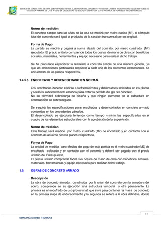 SERVICIO DE CONSULTORIA DE OBRA: CONTRATACIÓN PARA LA ELABORACION DEL EXPEDIENTE TECNICO DE LA OBRA: “MEJORAMIENTO DE LOS SER VICIOS DE
EDUCACIÓN PRIMARIA DE LA I.E N° 32720 EN LA LOCALIDAD DE MUCHCAY, DISTRITO DE LLATA, PROVINCIA DE HUAMALIES –REGIÓN HUÁNUCO.
ESPECIFICACIONES TECNICAS
34
Norma de medición
El concreto simple para las uñas de la losa se medirá por metro cubico (M3
), el cómputo
total del concreto será igual al producto de la sección transversal por su longitud.
Forma de Pago
La partida se medirá y pagará a suma alzada del contrato, por metro cuadrado (M3
)
ejecutado. El precio unitario comprende todos los costos de mano de obra con beneficios
sociales, materiales, herramientas y equipo necesario para realizar dicho trabajo.
Se ha procurado especificar lo referente a concreto simple de una manera general, ya
que las indicaciones particulares respecto a cada uno de los elementos estructurales, se
encuentran en los planos respectivos.
1.4.5.3. ENCOFRADO Y DESENCOFRADO EN NORMAL
Los encofrados deberán ceñirse a la forma límites y dimensiones indicadas en los planos
y serán lo suficientemente estanco para evitar la pérdida del gel del concreto.
No se permitirá sobrecarga de diseño y que ningún elemento de la estructura en
construcción se sobrecarguen.
Se seguirá las especificaciones para encofrados y desencofrados en concreto armado
contenidas en los precedentes párrafos.
El desencofrado se ejecutará teniendo como tiempo mínimo las especificadas en el
cuadro de los elementos estructurales con la aprobación de la supervisión.
Norma de medición
Este trabajo será medido por metro cuadrado (M2) de encofrado y en contacto con el
concreto de acuerdo con los planos respectivos.
Forma de Pago
La unidad de medida para efectos de pago de esta partida es el metro cuadrado (M2) de
encofrado colocado y en contacto con el concreto y deberá ser pagado con el precio
unitario del Presupuesto.
El precio unitario comprende todos los costos de mano de obra con beneficios sociales,
materiales, herramientas y equipo necesario para realizar dicho trabajo.
1.5. OBRAS DE CONCRETO ARMADO
Descripción
La obra de concreto armado, construida por la unión del concreto con la armadura del
acero, comprende en su ejecución una estructura temporal y otra permanente. La
primera es el encofrado de uso provisional, que sirva para contener la masa de concreto
en la primera etapa de endurecimiento y la segunda se refiere a la obra definitiva, donde
 