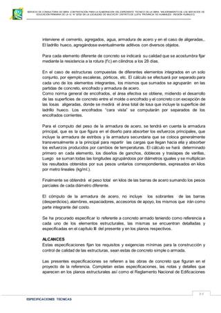 SERVICIO DE CONSULTORIA DE OBRA: CONTRATACIÓN PARA LA ELABORACION DEL EXPEDIENTE TECNICO DE LA OBRA: “MEJORAMIENTO DE LOS SER VICIOS DE
EDUCACIÓN PRIMARIA DE LA I.E N° 32720 EN LA LOCALIDAD DE MUCHCAY, DISTRITO DE LLATA, PROVINCIA DE HUAMALIES –REGIÓN HUÁNUCO.
ESPECIFICACIONES TECNICAS
35
interviene el cemento, agregados, agua, armadura de acero y en el caso de aligeradas,.
El ladrillo hueco, agregándose eventualmente aditivos con diversos objetos.
Para cada elemento diferente de concreto se indicará su calidad que se acostumbra fijar
mediante la resistencia a la rotura (f’c) en cilindros a los 28 días.
En el caso de estructuras compuestas de diferentes elementos integrados en un solo
conjunto, por ejemplo escaleras, pórticos, etc. El cálculo se efectuará por separado para
cada uno de los elementos integrantes, los mismos que sumados se agruparán en las
partidas de concreto, encofrado y armadura de acero.
Como norma general de encofrados, el área efectiva se obtiene, midiendo el desarrollo
de las superficies de concreto entre el molde o encofrado y el concreto con excepción de
las losas aligeradas, donde se medirá el área total de losa que incluye la superficie del
ladrillo hueco. Los encofrados “cara vista” se computarán por separados de los
encofrados corrientes.
Para el computo del peso de la armadura de acero, se tendrá en cuenta la armadura
principal, que es la que figura en el diseño para absorber los esfuerzos principales, que
incluye la armadura de estribos y la armadura secundaria que se coloca generalmente
transversalmente a la principal para repartir las cargas que llegan hacia ella y absorber
los esfuerzos producidos por cambios de temperaturas. El cálculo se hará determinado
primero en cada elemento, los diseños de ganchos, dobleces y traslapes de varillas,
Luego se suman todas las longitudes agrupándoos por diámetros iguales y se multiplican
los resultados obtenidos por sus pesos unitarios correspondientes, expresados en kilos
por metro lineales (kg/ml.).
Finalmente se obtendrá el peso total en kilos de las barras de acero sumando los pesos
parciales de cada diámetro diferente.
El cómputo de la armadura de acero, no incluye los sobrantes de las barras
(desperdicios), alambres, espaciadores, accesorios de apoyo, los mismos que irán como
parte integrante del costo.
Se ha procurado especificar lo referente a concreto armado teniendo como referencia a
cada uno de los elementos estructurales, las mismas se encuentran detalladas y
especificadas en el capítulo III del presente y en los planos respectivos.
ALCANCES
Estas especificaciones fijan los requisitos y exigencias mínimas para la construcción y
control de calidad de las estructuras, sean estas de concreto simple o armada.
Las presentes especificaciones se refieren a las obras de concreto que figuran en el
proyecto de la referencia. Completan estas especificaciones, las notas y detalles que
aparecen en los planos estructurales así como el Reglamento Nacional de Edificaciones
 