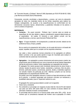SERVICIO DE CONSULTORIA DE OBRA: CONTRATACIÓN PARA LA ELABORACION DEL EXPEDIENTE TECNICO DE LA OBRA: “MEJORAMIENTO DE LOS SER VICIOS DE
EDUCACIÓN PRIMARIA DE LA I.E N° 32720 EN LA LOCALIDAD DE MUCHCAY, DISTRITO DE LLATA, PROVINCIA DE HUAMALIES –REGIÓN HUÁNUCO.
ESPECIFICACIONES TECNICAS
36
de ''Concreto Armado y Ciclópeo", Norma E-060 (Aprobado por R.M. Nº130-89-VC-1200)
y las Normas de Diseño Sismo-Resistentes.
Comprende, concreto, encofrados y desencofrados, y aceros, así como la colocación
apropiada de todos los materiales dentro de los limites requeridos para realizar los
trabajos subsiguientes, de acuerdo a las especificaciones en conformidad con las
dimensiones secciones típicas, alineamientos y gradientes indicadas en los planos o
como lo ordene el Supervisor.
MATERIALES
 Cemento.- Se usará cemento Pórtland, tipo I normal, salvo en donde se
especifique de otro tipo debido a alguna consideración especial determinada por
el especialista de suelos. El cemento a usar deberá cumplir con las
especificaciones y normas para Cemento Pórtland del Perú.
 Agua.- El agua empleada en la preparación y curado del concreto deberá ser de
preferencia fresca, limpia y potable.
No se usará en la preparación del mortero, en el curado del mismo o el lavado del
equipo, aquellas aulas que no cumplan con los requisitos anteriores.
Las sales y otras sustancias nocivas presentes en los agregados y/o aditivos
deben sumarse a las que pueda aportar el agua de mezclado para evaluar el
contenido total de sustancias inconvenientes.
 Agregados.- Los agregados a usarse únicamente será arena gruesa y piedra, las
proporciones para la dosificación así como el tamaño de de las piedras dependerá
del tipo de estructura a utilizar. Estos ingredientes son separados del cemento.
El agregado fino (arena gruesa) está constituido básicamente de arena limpia y
silicosa, lavada de granos duros fuertes, resistentes y lustrosos, libre de polvo.,
terrones, partículas suaves y escamosas, pizarras, álcalis y materiales orgánicos
con tamaño máximo de partículas de 3/16”- Además cumplirá con las normas
establecidas en la especificación ASTM C-330.
Se podrán usar otros agregados siempre y cuando se haya demostrado por medio
de la práctica o ensayos especiales que producen concreto con resistencia y
durabilidad adecuada y que el Supervisor autorice su uso.
El agregado fino (arena gruesa) deberá cumplir con lo siguiente:
 Grano duro y resistente
 No contendrá un porcentaje con respecto al peso total de más de 5% del material
que pase por tamiz 200 (serie USS). En caso contrario el exceso deberá ser
eliminado mediante el lavado correspondiente.
 El porcentaje total de arena en la mezcla puede variar entre 30% y 45% de tal
manera que la consistencia deseada del mortero sea la apropiada. El criterio
 