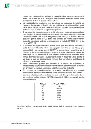SERVICIO DE CONSULTORIA DE OBRA: CONTRATACIÓN PARA LA ELABORACION DEL EXPEDIENTE TECNICO DE LA OBRA: “MEJORAMIENTO DE LOS SER VICIOS DE
EDUCACIÓN PRIMARIA DE LA I.E N° 32720 EN LA LOCALIDAD DE MUCHCAY, DISTRITO DE LLATA, PROVINCIA DE HUAMALIES –REGIÓN HUÁNUCO.
ESPECIFICACIONES TECNICAS
37
general para determinar la consistencia será el emplear concreto tan resistente
como l se pueda, sin que se deje de ser fácilmente trabajable dentro de las
condiciones de llenado que se está ejecutando.
 La trabajabilidad del mortero es muy sensitiva a las cantidades de material que
pasen por los tamices N°50 y N° 100, una deficiencia xde éstas medidas puede
hacer que la mezcla necesite un exceso de agua y se produzca afloramiento y las
partículas finas se separen y salgan a la superficie.
 El agregado fino no deberá contener arcilla o tierra, en porcentaje que exceda del
36% en peso, el exceso deberá ser eliminado con el lavado correspondiente. No
debe haber menos del 15% de agregado fino que pase por la malla N° 50 ni 5%
que pase por la malla N° 100. Esto debe tomarse en cuenta para el mortero
expuesto. La materia orgánica se controlará por el método AST5EC. 40 y el fino
por el ASTEC. 17.
 El elemento de espero reducido o cuanto existe gran densidad de armadura se
podrá disminuir el tamaño máximo de agregado, siemp0re que se obtenga gran
trabajabilidad y se cumpla con el “SLUMP” o asentamiento requerido y que la
resistencia del mortero del agregado en general tendrá una medida tal que nos
sea mayor de 1/5 de la medida más pequeña entre las caras interiores de las
formas dentro de las cuales se vaciará el mortero, ni mayor de 1/3 del peralte de
las losas o que los espaciamiento mínimo libre entre barras individuales de
refuerzo o paquetes de barras.
 Estas limitaciones pueden ser obviadas si a criterio del Supervisor, la
trabajabilidad y los procedimientos de compact5ación, permiten colocar el mortero
sin formación de vacíos o cangrejeras y con la resistencia de diseño.
 En columnas de dimensión máxima del agregado, será limitada a lo expuesto
anteriormente, pero no será mayor que 2/3 de la mínima distancia entre barras.
 La arena utilizada para la mezcla del mortero, será bien granulada y al probarse
por medio de mallas estándar (ASTM Designación C-136). Debe cumplir con los
límites siguientes:
MALLA % QUE PASA
3/8”
4
8
16
30
50
100
100
90-100
70-95
50-85
30-70
10-45
0-100
El módulo de fineza de la arena estará en los valores de 2.50 y su variación no excederá
de 0.30.
 