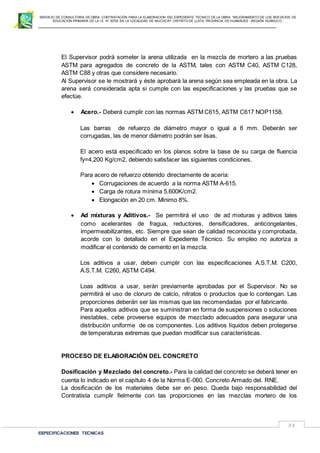SERVICIO DE CONSULTORIA DE OBRA: CONTRATACIÓN PARA LA ELABORACION DEL EXPEDIENTE TECNICO DE LA OBRA: “MEJORAMIENTO DE LOS SER VICIOS DE
EDUCACIÓN PRIMARIA DE LA I.E N° 32720 EN LA LOCALIDAD DE MUCHCAY, DISTRITO DE LLATA, PROVINCIA DE HUAMALIES –REGIÓN HUÁNUCO.
ESPECIFICACIONES TECNICAS
38
El Supervisor podrá someter la arena utilizada en la mezcla de mortero a las pruebas
ASTM para agregados de concreto de la ASTM, tales con ASTM C40, ASTM C128,
ASTM C88 y otras que considere necesario.
Al Supervisor se le mostrará y éste aprobará la arena según sea empleada en la obra. La
arena será considerada apta si cumple con las especificaciones y las pruebas que se
efectúe.
 Acero.- Deberá cumplir con las normas ASTM C615, ASTM C617 NOP1158.
Las barras de refuerzo de diámetro mayor o igual a 8 mm. Deberán ser
corrugadas, las de menor diámetro podrán ser lisas.
El acero está especificado en los planos sobre la base de su carga de fluencia
fy=4,200 Kg/cm2, debiendo satisfacer las siguientes condiciones.
Para acero de refuerzo obtenido directamente de acería:
 Corrugaciones de acuerdo a la norma ASTM A-615.
 Carga de rotura mínima 5,600K/cm2.
 Elongación en 20 cm. Mínimo 8%.
 Ad mixturas y Aditivos.- Se permitirá el uso de ad mixturas y aditivos tales
como acelerantes de fragua, reductores, densificadores, anticongelantes,
impermeabilizantes, etc. Siempre que sean de calidad reconocida y comprobada,
acorde con lo detallado en el Expediente Técnico. Su empleo no autoriza a
modificar el contenido de cemento en la mezcla.
Los aditivos a usar, deben cumplir con las especificaciones A.S.T.M. C200,
A.S.T.M. C260, ASTM C494.
Loas aditivos a usar, serán previamente aprobadas por el Supervisor. No se
permitirá el uso de cloruro de calcio, nitratos o productos que lo contengan. Las
proporciones deberán ser las mismas que las recomendadas por el fabricante.
Para aquellos aditivos que se suministran en forma de suspensiones o soluciones
inestables, cebe proveerse equipos de mezclado adecuados para asegurar una
distribución uniforme de os componentes. Los aditivos líquidos deben protegerse
de temperaturas extremas que puedan modificar sus características.
PROCESO DE ELABORACIÓN DEL CONCRETO
Dosificación y Mezclado del concreto.- Para la calidad del concreto se deberá tener en
cuenta lo indicado en el capítulo 4 de la Norma E-060. Concreto Armado del. RNE.
La dosificación de los materiales debe ser en peso. Queda bajo responsabilidad del
Contratista cumplir fielmente con tas proporciones en las mezclas mortero de los
 
