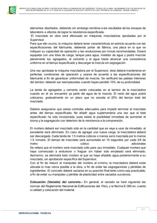 SERVICIO DE CONSULTORIA DE OBRA: CONTRATACIÓN PARA LA ELABORACION DEL EXPEDIENTE TECNICO DE LA OBRA: “MEJORAMIENTO DE LOS SER VICIOS DE
EDUCACIÓN PRIMARIA DE LA I.E N° 32720 EN LA LOCALIDAD DE MUCHCAY, DISTRITO DE LLATA, PROVINCIA DE HUAMALIES –REGIÓN HUÁNUCO.
ESPECIFICACIONES TECNICAS
39
elementos diseñados, debiendo sin embargo remitirse a los resultados de los ensayos de
laboratorio a efectos de lograr la resistencia especificada.
El mezclado en obra será efectuado en máquinas mezcladoras aprobadas por el
Supervisor.
Para que ello ocurra, la máquina deberá tener características en estricto acuerdo con las
especificaciones del fabricante, debiendo portar de fábrica, una placa en la que se
indiquen su capacidad de operación y las revoluciones por minuto recomendadas. Estará
equipada con una tolva de carga, tanque para agua, medidor de agua y podrá mezclar
plenamente los agregados, el cemento y el agua hasta alcanzar una consistencia
uniforme en el tiempo especificado y descargar la mezcla sin segregación.
Una vez aprobada la máquina mezcladora por el Supervisor, ésta deberá mantenerse en
perfectas condiciones de operación y usarse de acuerdo a las especificaciones del
fabricante a fin de garantizar uniformidad de mezcla. Se verificará las paletas interiores
del tambor; deberán ser reemplazadas cuando hayan perdido 10% de su profundidad.
La tanda de agregados y cemento serán colocadas en el tambor de la mezcladora
cuando en él se encuentre ya parte del agua de la mezcla. El resto del agua podrá
colocarse, gradualmente en un plazo que no exceda el 25% del tiempo total del
mezclado.
Deberá asegurarse que exista controles adecuados para impedir terminar el mezclado
antes del tiempo especificado; No añadir agua suplementaria una vez que el total
especificado ha sido incorporada, pues existe la posibilidad inmediata de aumentar el
slump y la segregación con deterioro de la resistencia a la comprensión.
El mortero deberá ser mezclado sólo en la cantidad que se vaya a usar de inmediato, el
excedente será eliminado. En caso de agregar una nueva carga, la mezcladora deberá
ser descargada. Cada tanda de 1.5 metros cúbicos o menos será mezclada por lo menos
1.5 minutos. El tiempo de mezclado será aumentado en 15 segundos por cada 3/4 de
metro cúbico adicionales
Se reitera que el mortero será mezclado sólo para uso inmediato. Cualquier mortero que
haya comenzado a endurecer o fraguar sin haber sido empleado será eliminado.
Asimismo, se eliminará todo mortero al que se haya añadido agua posteriormente a su
mezclado, sin aprobación específica del Supervisor.
Con el fin de reducir el manipuleo del mortero al mínimo, la mezcladora deberá estar
ubicada lo mas cerca posible a la obra, a fin de evitar las segregaciones y pérdidas de
ingredientes. El concreto deberá vaciarse en su posición final tanto como sea practicable,
a fin de evitar su manipuleo y pérdida de plasticidad entre vaciados sucesivos.
Colocación (Vaciado) del concreto.- En general, el vaciado se hará siguiendo las
normas del Reglamento Nacional de Edificaciones del. Perú, y la Norma E-060 en, cuanto
a calidad y colocación del material.
 