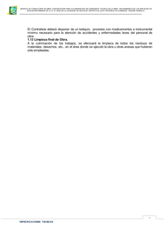 SERVICIO DE CONSULTORIA DE OBRA: CONTRATACIÓN PARA LA ELABORACION DEL EXPEDIENTE TECNICO DE LA OBRA: “MEJORAMIENTO DE LOS SER VICIOS DE
EDUCACIÓN PRIMARIA DE LA I.E N° 32720 EN LA LOCALIDAD DE MUCHCAY, DISTRITO DE LLATA, PROVINCIA DE HUAMALIES –REGIÓN HUÁNUCO.
ESPECIFICACIONES TECNICAS
4
El Contratista deberá disponer de un botiquín, provistos con medicamentos e instrumental
mínimo necesario para la atención de accidentes y enfermedades leves del personal de
obra.
1.13 Limpieza final de Obra.
A la culminación de los trabajos, se efectuará la limpieza de todos los residuos de
materiales, desechos, etc., en el área donde se ejecutó la obra u otras anexas que hubieran
sido empleadas.
 
