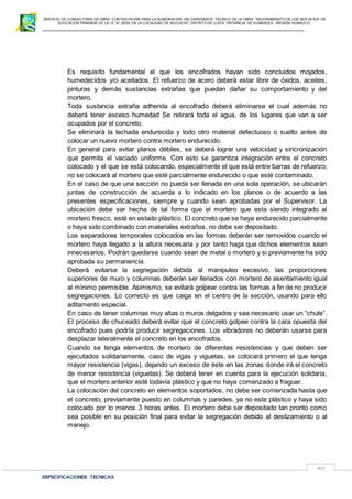SERVICIO DE CONSULTORIA DE OBRA: CONTRATACIÓN PARA LA ELABORACION DEL EXPEDIENTE TECNICO DE LA OBRA: “MEJORAMIENTO DE LOS SER VICIOS DE
EDUCACIÓN PRIMARIA DE LA I.E N° 32720 EN LA LOCALIDAD DE MUCHCAY, DISTRITO DE LLATA, PROVINCIA DE HUAMALIES –REGIÓN HUÁNUCO.
ESPECIFICACIONES TECNICAS
40
Es requisito fundamental el que los encofrados hayan sido concluidos mojados,
humedecidos y/o aceitados. El refuerzo de acero deberá estar libre de óxidos, aceites,
pinturas y demás sustancias extrañas que puedan dañar su comportamiento y del
mortero.
Toda sustancia extraña adherida al encofrado deberá eliminarse el cual además no
deberá tener exceso humedad Se retirará toda el agua, de los lugares que van a ser
ocupados por el concreto.
Se eliminará la lechada endurecida y todo otro material defectuoso o suelto antes de
colocar un nuevo mortero contra mortero endurecido.
En general para evitar planos débiles, se deberá lograr una velocidad y sincronización
que permita el vaciado uniforme. Con esto se garantiza integración entre el concreto
colocado y el que se está colocando, especialmente el que está entre barras de refuerzo;
no se colocará al mortero que esté parcialmente endurecido o que esté contaminado.
En el caso de que una sección no pueda ser llenada en una sola operación, se ubicarán
juntas de construcción de acuerda a lo indicado en los planos o de acuerdo a las
presentes especificaciones, siempre y cuando sean aprobadas por el Supervisor. La
ubicación debe ser hecha de tal forma que el mortero que esta siendo integrado al
mortero fresco, esté en estado plástico. El concreto que se haya endurecido parcialmente
o haya sido combinado con materiales extraños, no debe ser depositado.
Los separadores temporales colocados en las formas deberán ser removidos cuando el
mortero haya llegado a la altura necesaria y por tanto haga que dichos elementos sean
innecesarios. Podrán quedarse cuando sean de metal o mortero y si previamente ha sido
aprobada su permanencia.
Deberá evitarse la segregación debida al manipuleo excesivo, las proporciones
superiores de muro y columnas deberán ser llenados con mortero de asentamiento igual
al mínimo permisible. Asimismo, se evitará golpear contra las formas a fin de no producir
segregaciones. Lo correcto es que caiga en el centro de la sección, usando para ello
aditamento especial.
En caso de tener columnas muy altas o muros delgados y sea necesario usar un “chute”.
El proceso de chuceado deberá evitar que el concreto golpee contra la cara opuesta del
encofrado pues podría producir segregaciones. Los vibradores no deberán usarse para
desplazar lateralmente el concreto en los encofrados.
Cuando se tenga elementos de mortero de diferentes resistencias y que deben ser
ejecutados solidariamente, caso de vigas y viguetas, se colocará primero el que tenga
mayor resistencia (vigas), dejando un exceso de éste en las zonas donde irá el concreto
de menor resistencia (viguetas). Se deberá tener en cuenta para la ejecución solidaria,
que el mortero anterior esté todavía plástico y que no haya comenzado a fraguar.
La colocación del concreto en elementos soportados, no debe ser comenzada hasta que
el concreto, previamente puesto en columnas y paredes, ya no este plástico y haya sido
colocado por lo menos 3 horas antes. El mortero debe ser depositado tan pronto como
sea posible en su posición final para evitar la segregación debido al deslizamiento o al
manejo.
 