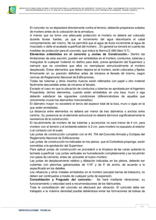 SERVICIO DE CONSULTORIA DE OBRA: CONTRATACIÓN PARA LA ELABORACION DEL EXPEDIENTE TECNICO DE LA OBRA: “MEJORAMIENTO DE LOS SER VICIOS DE
EDUCACIÓN PRIMARIA DE LA I.E N° 32720 EN LA LOCALIDAD DE MUCHCAY, DISTRITO DE LLATA, PROVINCIA DE HUAMALIES –REGIÓN HUÁNUCO.
ESPECIFICACIONES TECNICAS
41
El concreto no se depositará directamente contra el terreno, debiendo prepararse solados
de mortero antes de la colocación de la armadura.
A menos que se tome una adecuada protección el mortero no deberá ser colocado
durante lluvias fuertes, ya que el incremento del agua desvirtuaría el cabal
comportamiento del mismo. No se permitirá que el agua de lluvia incremente el agua de
mezclado o dañe el acabado superficial del mortero. . En general se tomará en cuenta las
medidas de protección para él concreto, que indica la Norma E-060 (ltem 5.7).
Elementos embebidos en el concreto y Juntas de Construcción.- Dentro las
limitaciones de esta sección, pueden ser embebidos en el mortero, conductos, tuberías y
manguitos le cualquier material no dañino para éste, previa aprobación del Supervisor y
siempre que se considere que ellos no reemplazan estructuralmente al mortero
desplazado. Estos elementos que deben dejarse en el mortero, serán colocados y fijados
firmemente en su posición definitiva antes de iniciarse el llenado dé mismo, según
normas dé Reglamento Nacional de Edificaciones.
Todas las tuberías y otros insertos huecos serán rellenados con papel u otro material
fácilmente descartable antes de iniciarse el llenado.
Excepto el caso en que la ubicación de conductos y tuberías es aprobada por el Ingeniero
Proyectista, dichos elementos, cuando estén embebidos en una losa, muro o viga
deberán satisfacer las siguientes condiciones (diferenciándose de aquellos que
únicamente cruzan los elementos mencionados):
El diámetro mayor no excederá el tercio del espesor total de la losa, muro o vigas en la
que estén embebidas.
La distancia entre elementos no deberá ser menor de tres diámetros o anchos entre
centros, Su presencia en el elemento estructural no deberá disminuir significativamente la
resistencia de la construcción.
El recubrimiento de mortero de las tuberías y accesorios no será menor de 4 cm. para
mortero con el terreno o el ambiente exterior ni 2 cm. para mortero no expuesto al exterior
o al contacto con el suelo.
Las juntas de construcción cumplirán con el Art. 704 del Concreto Armado y Ciclópeo del
Reglamento Nacional de Edificaciones.
Las juntas de construcción no indicadas en los planos, que el Contratista proponga, serán
sometidas a la aprobación del Supervisor.
Para aplicar juntas de construcción se procederá a la limpieza de las caras quitando la
lechada superficial. Las juntas verticales se humedecerán completamente y se recubrirán
con pasta de cemento, antes de -proceder al nuevo mortero.
Las juntas de desplazamiento relativo y dilatación indicadas en los planos, deberán ser
cubiertas con planchas galvanizadas de 1/16” y de 5’ de ancho, de acuerdo a lo
especificado en los detalles.
Los refuerzos y otros metales embebidos en el mortero (excepto barras de trabazón), no
deben ser continuados a través de cualquier junta de expansión.
Consolidación y Fraguado del concreto.- Se hará mediante vibraciones; su
funcionamiento y velocidad será a recomendaciones de los fabricantes.
Toda la consolidación del concreto se efectuará por vibración. El concreto debe ser
trabajado a la máxima densidad posible debiéndose evitar las formaciones de bolsas de
 