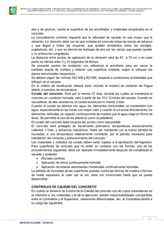 SERVICIO DE CONSULTORIA DE OBRA: CONTRATACIÓN PARA LA ELABORACION DEL EXPEDIENTE TECNICO DE LA OBRA: “MEJORAMIENTO DE LOS SER VICIOS DE
EDUCACIÓN PRIMARIA DE LA I.E N° 32720 EN LA LOCALIDAD DE MUCHCAY, DISTRITO DE LLATA, PROVINCIA DE HUAMALIES –REGIÓN HUÁNUCO.
ESPECIFICACIONES TECNICAS
42
aire y de grumos, contra la superficie de los encofrados y materiales empotrados en el
concreto.
La consolidación correcta requerirá que la velocidad de vaciado no sea mayor que la
vibración. La vibración debe ser tal que embeba en concreto todas las barras de refuerzo
y que llegue a todas las esquinas, que queden embebidos todos los anclajes,
sujetadores, etc. y que se elimine las burbujas de aire por los vacíos que puedan quedar
y no produzcan cangrejeras.
La distancia entre puntos de aplicación de la vibración será de 45 a 75 cm y en cada
punto se vibrará entre 5 y 10 segundos de tiempo.
Se preverán puntos de nivelación con referencia al encofrado para así vaciar la
cantidad exacta de mortero y obtener una superficie nivelada, según lo indiquen los
planos estructurales respectivos.
Se deberá seguir las normas ACI 306 y ACI 695, respecto a condiciones ambientales que
influyen en el vaciado.
En el criterio de dosificación deberá estar incluido el mortero de variación de fragua
debido a cambios de temperatura.
Curado del concreto- Será por lo menos 07 días, durante los cuales se mantendrá el
concreto en condición húmeda, esto a partir de las 10 ó 12 horas del vaciado. Cuando se
usa aditivos de alta resistencia, el curado durará por lo menos 3 días.
Cuando el curado se efectúa con agua, los elementos horizontales se mantendrán con
agua, especialmente en las horas con mayor calor y cuando el sol actúa directamente; los
elementos verticales se regarán continuamente de manera que el agua caiga en forma de
lluvia. Se permitirá el uso de los plásticos como el polietileno.
El curado del concreto debe iniciarse tan pronto como sea posible.
El concreto será protegido de secamiento prematuro, temperaturas excesivamente
calientes o frías, y esfuerzos mecánicos. Debe ser mantenido con la menor pérdida de
humedad, a una temperatura relativamente constante, por el periodo necesario para
hidratación del cemento y endurecimiento del concreto.
Los materiales y métodos de curado deben estar sujetos a la aprobación del Ingeniero.
Para superficies de concreto que no estén en contacto con las formas, uno de los
procedimientos siguientes debe ser aplicado inmediatamente después de completado el
vaciado y acabado:
 Rociado continúo.
 Aplicación de arena continuamente húmeda.
 Aplicación de esteras absorbentes mantenidas continuamente húmedas.
La pérdida de humedad de las superficies puestas contra las formas de madera o formas
de metal expuestos al calor por el sol, debe ser minimizada hasta que se pueda
desencofrar.
CONTROLES DE CALIDAD DEL CONCRETO
En cuanto al Sistema de Control de la Calidad del concreto uno de cuyos subsistemas es
el referente a. los materiales y el de la ejecución, existen responsabilidades compartidas
entre el Contratista y el Supervisor, claramente diferenciadas. Así, el Contratista tendrá a
su cargo las siguientes:
 