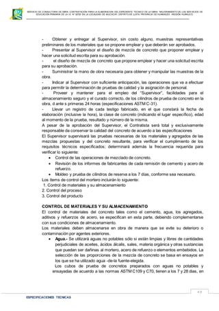 SERVICIO DE CONSULTORIA DE OBRA: CONTRATACIÓN PARA LA ELABORACION DEL EXPEDIENTE TECNICO DE LA OBRA: “MEJORAMIENTO DE LOS SER VICIOS DE
EDUCACIÓN PRIMARIA DE LA I.E N° 32720 EN LA LOCALIDAD DE MUCHCAY, DISTRITO DE LLATA, PROVINCIA DE HUAMALIES –REGIÓN HUÁNUCO.
ESPECIFICACIONES TECNICAS
43
- Obtener y entregar al Supervisor, sin costo alguno, muestras representativas
preliminares de los materiales que se propone emplear y que deberán ser aprobados.
- Presentar al Supervisor el diseño de mezcla de concreto que proponer emplear y
hacer una solicitud escrita para su aprobación.
- el diseño de mezcla de concreto que propone emplear y hacer una solicitud escrita
para su aprobación.
- Suministrar la mano de obra necesaria para obtener y manipular las muestras de la
obra.
- Indicar al Supervisor con suficiente anticipación, las operaciones que va a efectuar
para permitir la determinación de pruebas de calidad y la asignación de personal.
- Proveer y mantener para el empleo del “Supervisor”, facilidades para el
almacenamiento seguro y el curado correcto, de los cilindros de prueba de concreto en la
obra, d ante s primeras 24 horas (especificaciones ASTM C-31).
- Llevar un registro de cada testigo fabricado, en el que constará la fecha de
elaboración (inclusive la hora), la clase de concreto (indicando el lugar específico), edad
al momento de la prueba, resultado y número dé la misma.
A pesar de la aprobación del Supervisor, el Contratista será total y exclusivamente
responsable da conservar la calidad del concreto de acuerdo a las especificaciones
El Supervisor supervisará las pruebas necesarias de los materiales y agregados de las
mezclas propuestas y del concreto resultante, para verificar el cumplimiento de los
requisitos técnicos especificados; determinará además la frecuencia requerida para
verificar lo siguiente:
 Control de las operaciones de mezclado de concreto.
 Revisión de los informes de fabricantes de cada remisión de cemento y acero de
refuerzo.
 Moldeo y prueba de cilindros de reserva a los 7 días, conforme sea necesario.
Los ítems de control del mortero incluirán lo siguiente:
1. Control de materiales y su almacenamiento
2. Control del proceso
3. Control del producto
CONTROL DE MATERIALES Y SU ALMACENAMIENTO
El control de materiales del concreto tales como el cemento, agua, los agregados,
aditivos y refuerzos de acero, se especifican en esta parte, debiendo complementarse
con sus condiciones de almacenamiento.
Los materiales deben almacenarse en obra de manera que se evite su deterioro o
contaminación por agentes exteriores.
 Agua.- Se utilizará aguas no potables sólo si están limpias y libres de cantidades
perjudiciales de aceites, ácidos álcalis, sales, materia orgánica y otras sustancias
que puedan ser dañinas al mortero, acero de refuerzo o elementos embebidos. La
selección de las proporciones de la mezcla de concreto se basa en ensayos en
los que se ha utilizado agua -de-la fuente-elegida.
Los cubos de prueba de concretos preparados con aguas no potables y
ensayadas de acuerdo a las normas ASTM C109 y C70, tienen a los 7 y 28 dias, en
 