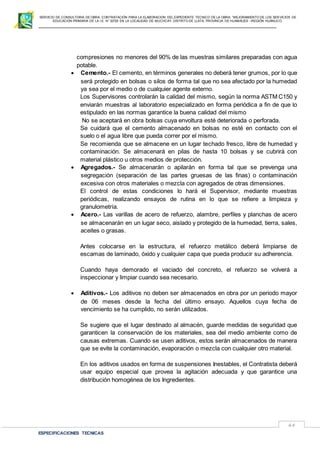 SERVICIO DE CONSULTORIA DE OBRA: CONTRATACIÓN PARA LA ELABORACION DEL EXPEDIENTE TECNICO DE LA OBRA: “MEJORAMIENTO DE LOS SER VICIOS DE
EDUCACIÓN PRIMARIA DE LA I.E N° 32720 EN LA LOCALIDAD DE MUCHCAY, DISTRITO DE LLATA, PROVINCIA DE HUAMALIES –REGIÓN HUÁNUCO.
ESPECIFICACIONES TECNICAS
44
compresiones no menores del 90% de las muestras similares preparadas con agua
potable.
 Cemento.- El cemento, en términos generales no deberá tener grumos, por lo que
será protegido en bolsas o silos de forma tal que no sea afectado por la humedad
ya sea por el medio o de cualquier agente externo.
Los Supervisores controlarán la calidad del mismo, según la norma ASTM C150 y
enviarán muestras al laboratorio especializado en forma periódica a fin de que lo
estipulado en las normas garantice la buena calidad del mismo
No se aceptará en obra bolsas cuya envoltura esté deteriorada o perforada.
Se cuidará que el cemento almacenado en bolsas no esté en contacto con el
suelo o el agua libre que pueda correr por el mismo.
Se recomienda que se almacene en un lugar techado fresco, libre de humedad y
contaminación. Se almacenará en pilas de hasta 10 bolsas y se cubrirá con
material plástico u otros medios de protección.
 Agregados.- Se almacenarán o apilarán en forma tal que se prevenga una
segregación (separación de las partes gruesas de las finas) o contaminación
excesiva con otros materiales o mezcla con agregados de otras dimensiones.
El control de estas condiciones lo hará el Supervisor, mediante muestras
periódicas, realizando ensayos de rutina en lo que se refiere a limpieza y
granulometría.
 Acero.- Las varillas de acero de refuerzo, alambre, perfiles y planchas de acero
se almacenarán en un lugar seco, aislado y protegido de la humedad, tierra, sales,
aceites o grasas.
Antes colocarse en la estructura, el refuerzo metálico deberá limpiarse de
escamas de laminado, óxido y cualquier capa que pueda producir su adherencia.
Cuando haya demorado el vaciado del concreto, el refuerzo se volverá a
inspeccionar y limpiar cuando sea necesario.
 Aditivos.- Los aditivos no deben ser almacenados en obra por un periodo mayor
de 06 meses desde la fecha del último ensayo. Aquellos cuya fecha de
vencimiento se ha cumplido, no serán utilizados.
Se sugiere que el lugar destinado al almacén, guarde medidas de seguridad que
garanticen la conservación de los materiales, sea del medio ambiente como de
causas extremas. Cuando se usen aditivos, estos serán almacenados de manera
que se evite la contaminación, evaporación o mezcla con cualquier otro material.
En los aditivos usados en forma de suspensiones Inestables, el Contratista deberá
usar equipo especial que provea la agitación adecuada y que garantice una
distribución homogénea de los Ingredientes.
 