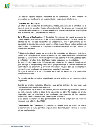 SERVICIO DE CONSULTORIA DE OBRA: CONTRATACIÓN PARA LA ELABORACION DEL EXPEDIENTE TECNICO DE LA OBRA: “MEJORAMIENTO DE LOS SER VICIOS DE
EDUCACIÓN PRIMARIA DE LA I.E N° 32720 EN LA LOCALIDAD DE MUCHCAY, DISTRITO DE LLATA, PROVINCIA DE HUAMALIES –REGIÓN HUÁNUCO.
ESPECIFICACIONES TECNICAS
45
Los aditivos líquidos deberán protegerse de la congelación, y otros cambios de
temperatura que pueda variar las características y propiedades del elemento.
CONTROL DEL PROCESO
Se refiere a las operaciones de dosificación, mezcla, colocación de la armadura (en el
caso de concreto armado), vibrado, el asentamiento y las pruebas de resistencia del
concreto Para la calidad de mortero se deberá tener en cuenta lo Indicado en el Capítulo
4 de la Norma E- 060 Concreto Armado del RNE.
De la Mezcla y Dosificación.- El Contratista hará diseños de mezcla y ensayos, los
cuales deberán estar respaldados por un laboratorio competente. En ellos se Indicará
además de los ensayos resistentes, las proporciones, tipo y granulometría de los
agregados, la cantidad de cemento a usarse, el tipo, marca, fábrica y otros, así como la
relación agua - cemento usada. Los gastos que demanden dichos estudios correrán por
cuenta del Contratista.
El Contratista deberá trabajar de acuerdo a los resultados de laboratorio; asimismo,
deberá usar los implementos y medios adecuados, para poder dosificarlos materiales del
concreto, El Supervisor se reserva la aprobación del sistema de medida usado así como
la verificación y pruebas de los diseños de mezcla propuestos por el contratista.
La selección de proporciones, de los materiales Integrantes del concreto deberá permitir
que: Se logre la trabajabilidad y consistencia que permitan que el concreto sea colocado
fácilmente en los encofrados y alrededor del acero de refuerzo bajo las condiciones de
colocación a ser empleadas, sin segregación o exudación excesiva.
Se logre la resistencia a las condiciones especiales de exposición que pueda estar
sometido el concreto.
Se cumpla con los requisitos especificados para la resistencia en compres u otras
propiedades.
Cuando se emplee materiales diferentes para partes distintas de una obra, cada
combinación de ellos deberá ser evaluada.
Las proporciones de la mezcla del concreto, Incluida la relación agua-cemento, deberán
ser seleccionadas sobre la base de la experiencia de obra y!o mezclas de prueba
preparadas con los materiales a ser empleados con excepción de los concretos
sometidos a condiciones especiales de exposición, como son:
Si se desea un mortero de baja permeabilidad, se deberá cumplir con los requisitos
Indicados en la tabla 4.4.2 del RNE.
Consistencia del Concreto.- El concreto se deberá vibrar en todos los casos.
El asentamiento o slump permitido según la clase de construcción y siendo el concreto
vibrado es el siguiente:
 
