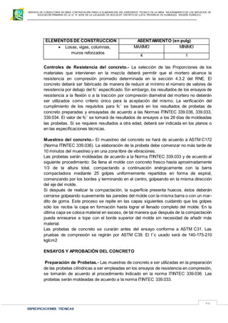 SERVICIO DE CONSULTORIA DE OBRA: CONTRATACIÓN PARA LA ELABORACION DEL EXPEDIENTE TECNICO DE LA OBRA: “MEJORAMIENTO DE LOS SER VICIOS DE
EDUCACIÓN PRIMARIA DE LA I.E N° 32720 EN LA LOCALIDAD DE MUCHCAY, DISTRITO DE LLATA, PROVINCIA DE HUAMALIES –REGIÓN HUÁNUCO.
ESPECIFICACIONES TECNICAS
46
ELEMENTOS DE CONSTRUCCION ASENTAMIENTO (en pulg)
 Losas, vigas, columnas,
muros reforzados
MAXIMO MINIMO
4 1
Controles de Resistencia del concreto.- La selección de las Proporciones de los
materiales que intervienen en la mezcla deberá permitir que el mortero alcance la
resistencia en compresión promedio determinada en la sección 4.3.2 del RNE. El
concreto deberá ser fabricado de manera de reducir al mínimo el número de valores de
resistencia por debajo del fc´ especificado. Sin embargo, los resultados de los ensayos de
resistencia a la flexión o a la tracción por compresión diametral del mortero no deberán
ser utilizados como criterio único para la aceptación del mismo. La verificación del
cumplimiento de los requisitos para fc´ se basará en los resultados de probetas de
concreto preparadas y ensayadas de acuerdo a las Normas ITINTEC 339.036, 339.033,
339.034. El valor de fc´ se tomará de resultados de ensayos a los 28 días de moldeadas
las probetas. Si se requiere resultados a otra edad, deberá ser indicada en los planos o
en las especificaciones técnicas.
Muestreo del concreto.- El muestreo del concreto se hará de acuerdo a ASTM C172
(Norma ITINTEC 339.036). La elaboración de la probeta debe comenzar no más tarde de
10 minutos del muestreo y en una zona libre de vibraciones.
Las probetas serán moldeadas de acuerdo a la Norma ITINTEC 339.033 y de acuerdo al
siguiente procedimiento: Se llena el molde con concreto fresco hasta aproximadamente
1/3 de la altura total, compactando a continuación enérgicamente con la barra
compactadora mediante 25 golpes uniformemente repartidos en forma de espiral,
comenzando por los bordes y terminando en el centro, golpeando en la misma dirección
del eje del molde.
Si después de realizar la compactación, la superficie presenta huecos, éstos deberán
cerrarse golpeando suavemente las paredes del molde con la misma barra o con un mar-
dito de goma. Este proceso se repite en las capas siguientes cuidando que los golpes
sólo los reciba la capa en formación hasta lograr el llenado completo del molde. En la
última capa se coloca material en exceso, de tal manera que después de la compactación
pueda enrasarse a tope con el borde superior del molde sin necesidad de añadir más
material.
Las probetas de concreto se curarán antes del ensayo conforme a ASTM C31. Las
pruebas de compresión se regirán por ASTM C39. El f´c usado será de 140-175-210
kglcm2
ENSAYOS Y APROBACIÓN DEL CONCRETO
Preparación de Probetas.- Las muestras de concreto a ser utilizadas en la preparación
de las probetas cilíndricas a ser empleadas en los ensayos de resistencia en compresión,
se tomarán de acuerdo al procedimiento Indicado en la norma ITINTEC 339.036. Las
probetas serán moldeadas de acuerdo a la norma ITINTEC 339.033.
 