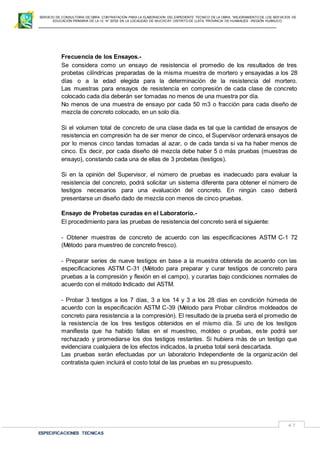 SERVICIO DE CONSULTORIA DE OBRA: CONTRATACIÓN PARA LA ELABORACION DEL EXPEDIENTE TECNICO DE LA OBRA: “MEJORAMIENTO DE LOS SER VICIOS DE
EDUCACIÓN PRIMARIA DE LA I.E N° 32720 EN LA LOCALIDAD DE MUCHCAY, DISTRITO DE LLATA, PROVINCIA DE HUAMALIES –REGIÓN HUÁNUCO.
ESPECIFICACIONES TECNICAS
47
Frecuencia de los Ensayos.-
Se considera como un ensayo de resistencia el promedio de los resultados de tres
probetas cilíndricas preparadas de la misma muestra de mortero y ensayadas a los 28
días o a la edad elegida para la determinación de la resistencia del mortero.
Las muestras para ensayos de resistencia en compresión de cada clase de concreto
colocado cada día deberán ser tomadas no menos de una muestra por día.
No menos de una muestra de ensayo por cada 50 m3 o fracción para cada diseño de
mezcla de concreto colocado, en un solo día.
Si el volumen total de concreto de una clase dada es tal que la cantidad de ensayos de
resistencia en compresión ha de ser menor de cinco, el Supervisor ordenará ensayos de
por lo menos cinco tandas tomadas al azar, o de cada tanda si va ha haber menos de
cinco. Es decir, por cada diseño dé mezcla debe haber 5 ó más pruebas (muestras de
ensayo), constando cada una de ellas de 3 probetas (testigos).
Si en la opinión del Supervisor, el número de pruebas es inadecuado para evaluar la
resistencia del concreto, podrá solicitar un sistema diferente para obtener el número de
testigos necesarios para una evaluación del concreto. En ningún caso deberá
presentarse un diseño dado de mezcla con menos de cinco pruebas.
Ensayo de Probetas curadas en el Laboratorio.-
El procedimiento para las pruebas de resistencia del concreto será el siguiente:
- Obtener muestras de concreto de acuerdo con las especificaciones ASTM C-1 72
(Método para muestreo de concreto fresco).
- Preparar series de nueve testigos en base a la muestra obtenida de acuerdo con las
especificaciones ASTM C-31 (Método para preparar y curar testigos de concreto para
pruebas a la compresión y flexión en el campo), y curarlas bajo condiciones normales de
acuerdo con el método Indicado del ASTM.
- Probar 3 testigos a los 7 días, 3 a los 14 y 3 a los 28 días en condición húmeda de
acuerdo con la especificación ASTM C-39 (Método para Probar cilindros moldeados de
concreto para resistencia a la compresión). El resultado de la prueba será el promedio de
la resistencía de los tres testigos obtenidos en el mismo día. Si uno de los testigos
manifiesta que ha habido fallas en el muestreo, moldeo o pruebas, este podrá ser
rechazado y promediarse los dos testigos restantes. Si hubiera más de un testigo que
evidenciara cualquiera de los efectos indicados, la prueba total será descartada.
Las pruebas serán efectuadas por un laboratorio Independiente de la organización del
contratista quien incluirá el costo total de las pruebas en su presupuesto.
 
