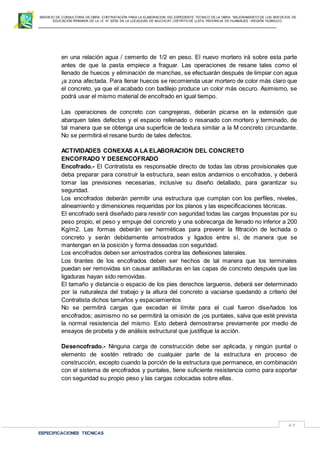 SERVICIO DE CONSULTORIA DE OBRA: CONTRATACIÓN PARA LA ELABORACION DEL EXPEDIENTE TECNICO DE LA OBRA: “MEJORAMIENTO DE LOS SER VICIOS DE
EDUCACIÓN PRIMARIA DE LA I.E N° 32720 EN LA LOCALIDAD DE MUCHCAY, DISTRITO DE LLATA, PROVINCIA DE HUAMALIES –REGIÓN HUÁNUCO.
ESPECIFICACIONES TECNICAS
49
en una relación agua / cemento de 1/2 en peso. El nuevo mortero irá sobre esta parte
antes de que la pasta empiece a fraguar. Las operaciones de resane tales como el
llenado de huecos y eliminación de manchas, se efectuarán después de limpiar con agua
¡a zona afectada. Para llenar huecos se recomienda usar mortero de color más claro que
el concreto, ya que el acabado con badilejo produce un color más oscuro. Asimismo, se
podrá usar el mismo material de encofrado en igual tiempo.
Las operaciones de concreto con cangrejeras, deberán picarse en la extensión que
abarquen tales defectos y el espacio rellenado o resanado con mortero y terminado, de
tal manera que se obtenga una superficie de textura similar a la M concreto circundante.
No se permitirá el resane burdo de tales defectos.
ACTIVIDADES CONEXAS A LA ELABORACION DEL CONCRETO
ENCOFRADO Y DESENCOFRADO
Encofrado.- El Contratista es responsable directo de todas las obras provisionales que
deba preparar para construir la estructura, sean estos andamios o encofrados, y deberá
tomar las previsiones necesarias, inclusive su diseño detallado, para garantizar su
seguridad.
Los encofrados deberán permitir una estructura que cumplan con los perfiles, niveles,
alineamiento y dimensiones requeridas por los planos y las especificaciones técnicas.
El encofrado será diseñado para resistir con seguridad todas las cargas Impuestas por su
peso propio, el peso y empuje del concreto y una sobrecarga de llenado no inferior a 200
Kg/m2. Las formas deberán ser herméticas para prevenir la filtración de lechada o
concreto y serán debidamente arriostrados y ligados entre sí, de manera que se
mantengan en la posición y forma deseadas con seguridad.
Los encofrados deben ser arriostrados contra las deflexiones laterales.
Los tirantes de los encofrados deben ser hechos de tal manera que los terminales
puedan ser removidas sin causar astilladuras en las capas de concreto después que las
ligaduras hayan sido removidas.
El tamaño y distancia o espacio de los pies derechos largueros, deberá ser determinado
por la naturaleza del trabajo y la altura del concreto a vaciarse quedando a criterio del
Contratista dichos tamaños y espaciamientos
No se permitirá cargas que excedan el límite para el cual fueron diseñados los
encofrados; asimismo no se permitirá la omisión de ¡os puntales, salva que esté prevista
la normal resistencia del mismo. Esto deberá demostrarse previamente por medio de
ensayos de probeta y de análisis estructural que justifique la acción.
Desencofrado.- Ninguna carga de construcción debe ser aplicada, y ningún puntal o
elemento de sostén retirado de cualquier parte de la estructura en proceso de
construcción, excepto cuando la porción de la estructura que permanece, en combinación
con el sistema de encofrados y puntales, tiene suficiente resistencia como para soportar
con seguridad su propio peso y las cargas colocadas sobre ellas.
 