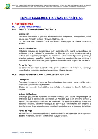 SERVICIO DE CONSULTORIA DE OBRA: CONTRATACIÓN PARA LA ELABORACION DEL EXPEDIENTE TECNICO DE LA OBRA: “MEJORAMIENTO DE LOS SER VICIOS DE
EDUCACIÓN PRIMARIA DE LA I.E N° 32720 EN LA LOCALIDAD DE MUCHCAY, DISTRITO DE LLATA, PROVINCIA DE HUAMALIES –REGIÓN HUÁNUCO.
ESPECIFICACIONES TECNICAS
5
ESPECIFICACIONES TECNICAS ESPECÍFICAS
1. ESTRUCTURAS
1.1. OBRAS PROVISIONALES
1.1.1. CASETA PARA GUARDIANIA Y DEPÓSITO.
Descripción
Este rubro comprende la ejecución de construcciones temporales y transportables, como
caseta para Almacén, techado y Servicio Higiénico, etc.
El costo de ocupación de vía pública, está incluido en los pagos por derecho de Licencia
de obra.
Método de Medición
El trabajo ejecutado se considera por metro cuadrado (m2). Estará compuesto por los
ambientes que a continuación se detallan: Un Almacén que es un ambiente cerrado y
techado para depositar y proteger a los materiales. En Servicios Higiénicos, que incluye
aparatos sanitarios, agua fría y desagüe. En cercos que son elementos que encierran o
delimita el área de construcción, para seguridad y control durante la ejecución de la Obra.
Forma de Pago
Se considera por metro cuadrado (m2), previa aprobación del Supervisor, se incluye
mano de obra, materiales, equipos, herramientas y Leyes Sociales.
1.1.2. CERCO PROVISIONAL CON MANTADADE POLIETILENO.
Descripción
Este rubro comprende la ejecución de construcciones temporales y transportables, cerco
provisional con mantada de polietileno.
El costo de ocupación de vía pública, está incluido en los pagos por derecho de Licencia
de obra.
Método de Medición
El trabajo ejecutado se considera por metro cuadrado (m2
). Estará compuesto por los
ambientes que a continuación se detallan: Un Almacén que es un ambiente cerrado y
techado para depositar y proteger a los materiales. En Servicios Higiénicos, que incluye
aparatos sanitarios, agua fría y desagüe. En cercos que son elementos que encierran o
delimita el área de construcción, para seguridad y control durante la ejecución de la Obra.
Forma de Pago
Se considera por metro cuadrado (m2
), previa aprobación del Supervisor, se incluye mano
de obra, materiales, equipos, herramientas y Leyes Sociales.
 