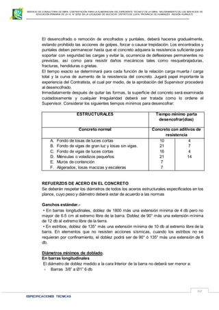 SERVICIO DE CONSULTORIA DE OBRA: CONTRATACIÓN PARA LA ELABORACION DEL EXPEDIENTE TECNICO DE LA OBRA: “MEJORAMIENTO DE LOS SER VICIOS DE
EDUCACIÓN PRIMARIA DE LA I.E N° 32720 EN LA LOCALIDAD DE MUCHCAY, DISTRITO DE LLATA, PROVINCIA DE HUAMALIES –REGIÓN HUÁNUCO.
ESPECIFICACIONES TECNICAS
50
El desencofrado o remoción de encofrados y puntales, deberá hacerse gradualmente,
estando prohibido las acciones de golpes, forzar o causar trepidación. Los encontrados y
puntales deben permanecer hasta que el concreto adquiera la resistencia suficiente para
soportar con seguridad las cargas y evitar la, ocurrencia de deflexiones permanentes no
previstas, así como para resistir daños mecánicos tales como resquebrajaduras,
fracturas, hendiduras o grietas.
El tiempo exacto se determinará para cada función de la relación carga muerta / carga
total y la curva de aumento de la resistencia del concreto. Jugará papel importante la
experiencia del Contratista, el cual por medio, de la aprobación del Supervisor procederá
al desencofrado.
Inmediatamente después de quitar las formas, la superficie del concreto será examinada
cuidadosamente y cualquier Irregularidad deberá ser tratada como lo ordene el
Supervisor. Considerar los siguientes tiempos mínimos para desencofrar:
ESTRUCTURALES Tiempo mínimo parta
desencofrar(dias)
Concreto normal Concreto con aditivos de
resistencia
A. Fondo de losas de luces cortas
B. Fondo de vigas de gran luz y losas sin vigas.
C. Fondo de vigas de luces cortas
D. Ménsulas o voladizos pequeños
E. Muros de contención
F. Aligerados, losas macizas y escaleras
10
21
16
21
7
7
4
7
4
14
REFUERZOS DE ACERO EN EL CONCRETO
Se deberán respetar los diámetros de todos los aceros estructurales especificados en los
planos, cuyo peso y diámetro deberá estar de acuerdo a las normas
Ganchos estándar.-
• En barras longitudinales, doblez de 1800 más una extensión mínima de 4 db pero no
mayor de 6.5 cm al extremo libre de la barra. Doblez de 90° más una extensión mínima
de 12 db al extremo libre de la tierra.
• En estribos, doblez de 135° más una extensión mínima de 10 db al extremo libre de la
barra. En elementos que no resisten acciones sísmicas, cuando los estribos no se
requieran por confinamiento, el doblez podrá ser de 90° ó 135° más una extensión de 6
db.
Diámetros mínimos de doblado.
En barras longitudinales
El diámetro de doblez medido a la cara Interior de la barra no deberá ser menor a:
- Barras 3/8” a Ø1” 6 db
 