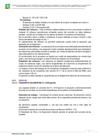 SERVICIO DE CONSULTORIA DE OBRA: CONTRATACIÓN PARA LA ELABORACION DEL EXPEDIENTE TECNICO DE LA OBRA: “MEJORAMIENTO DE LOS SER VICIOS DE
EDUCACIÓN PRIMARIA DE LA I.E N° 32720 EN LA LOCALIDAD DE MUCHCAY, DISTRITO DE LLATA, PROVINCIA DE HUAMALIES –REGIÓN HUÁNUCO.
ESPECIFICACIONES TECNICAS
51
- Barras 0 L 1/8” a Ø 1 3/8” 6 db
*En Estribos
- El diámetro de doblez medido a la cara inferior de la barra no deberá ser menor a:
- Estribos 0 3/8” a Ø 5/8” 6db
- Estribos 0 314” a Ø mayores 6db
Doblado del refuerzo.- Todo el refuerzo deberá doblarse en frío, procurando no dañar el
material. El refuerzo parcialmente embebido dentro del concreto no debe doblarse,
excepto cuando así se indique en los planos de diseño o lo autorice el Proyectista.
No se permitirá volver a doblar ni enderezar el acero obtenido en base a torsión u otra
forma semejante de trabajo en frío. 1
El calentamiento del refuerzo se permitirá solamente cuando toda la operación sea
aprobado por el Supervisor.
Colocación del refuerzo.- La colocación de la armadura será efectuada estrictamente de
acuerdo con los planos y se asegurará contra cualquier desplazamiento que sobrepasen
las tolerancias permisibles durante el vaciado, por medio de alambre de hierro recogido o
clips adecuados en las intersecciones.
El recubrimiento de la armadura se logrará por medio de espaciadores de mortero tipo
anillo u otra forma que tengan un área mínima de contacto con el encofrado.
Empalmes del refuerzo.- Los refuerzos se deberán empalmarse preferentemente en
zonas de esfuerzos bajos. Las barras longitudinales de Columnas se empalmarán de
preferencia dentro de los 2/3 centrales de la altura del elemento.
La longitud mínima del traslape en los empalmes traslapados a tracción será conforme a
los requisitos de los empalmes (Ver sección 8.11.1 de la norma E-060 del RNE), pero
nunca mayor a 30 cm.
En general se debe respetar lo especificado por el Reglamento Nacional de Construcción.
1.5.1. ZAPATAS
1.5.1.1. CONCRETO EN ZAPATAS F’c =210 kg/cm2.
Las zapatas tendrán un concreto de F’c =210 kg/cm2. la ubicación y dimensionamiento
de cada uno de ellos se encuentra especificado en los planos correspondientes.
Extensión de trabajo.- Constituyen el cimiento de las columnas. Su dimensión y forma
depende de las cargas que sobre ellas actúan, de la capacidad portante del terreno y de
su ubicación.
Se denomina zapatas conectadas a las que son unidas por una o más vigas de
cimentación.
Se tomará muestras de concreto de acuerdo a la Normas ASTM C -172.
El Residente de Obra y la Supervisión deberán aprobar el vaciado del concreto de las
zapatas.
 