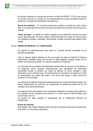 SERVICIO DE CONSULTORIA DE OBRA: CONTRATACIÓN PARA LA ELABORACION DEL EXPEDIENTE TECNICO DE LA OBRA: “MEJORAMIENTO DE LOS SER VICIOS DE
EDUCACIÓN PRIMARIA DE LA I.E N° 32720 EN LA LOCALIDAD DE MUCHCAY, DISTRITO DE LLATA, PROVINCIA DE HUAMALIES –REGIÓN HUÁNUCO.
ESPECIFICACIONES TECNICAS
52
Se tomará muestras de concreto de acuerdo a la Normas ASTM C -172. En caso de que
el concreto asumido no cumpla con los requerimientos de la obra se deberá cambiar la
proporción, se requerirá la aprobación del supervisor.
Norma de medición.- El concreto armado para zapatas se medirá por metro cúbico
(M3), el cómputo total del concreto será igual al producto de la sección transversal por su
longitud.
Forma de Pago.- La partida se medirá y pagará a suma alzada del contrato, por metro
cúbico (M3) ejecutado. El precio unitario comprende todos los costos de mano de obra
con beneficios sociales, materiales, herramientas y equipo necesario para realizar dicho
trabajo.
1.5.1.2. ACERO EN ZAPATAS F´y= 4,200 KG/CM2
Se seguirá las especificaciones para acero en concreto armado contenidas en los
párrafos precedentes.
Todo el refuerzo deberá doblarse en frío, procurando no dañar el material. El refuerzo
parcialmente embebido dentro del concreto no debe doblarse, excepto cuando así se
indique en los planos de diseño o lo autorice el Ingeniero Proyectista.
La colocación de la armadura será efectuada estrictamente de acuerdo con los planos y
se asegurará contra cualquier desplazamiento que sobrepasen las tolerancias
permisibles durante el vaciado, por medio de alambre de hierro recogido o clips
adecuados en las intersecciones. El recubrimiento de la armadura se logrará por medio
de espaciadores de mortero tipo anillo u otra forma que tengan un área mínima de
contacto con el encofrado.
Los refuerzos se deberán empalmarse preferentemente en zonas de esfuerzos bajos. Las
barras longitudinales de columnas se empalmarán de preferencia dentro de los 2/3
centrales de la altura del elemento.
La longitud mínima del traslape en los empalmes traslapados a tracción será conforme a
los requisitos de los empalmes (Ver sección 8.11.1 de la norma E-060 del RNE), pero
nunca mayor a 30 cm.
En general se debe respetar lo especificado por el Reglamento Nacional de
Edificaciones.
Norma de medición
Este trabajo será medido Kilogramo (KG), de acero de refuerzo colocado en la estructura
de acuerdo con los planos respectivos.
 