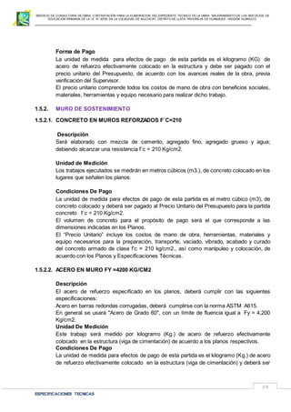 SERVICIO DE CONSULTORIA DE OBRA: CONTRATACIÓN PARA LA ELABORACION DEL EXPEDIENTE TECNICO DE LA OBRA: “MEJORAMIENTO DE LOS SER VICIOS DE
EDUCACIÓN PRIMARIA DE LA I.E N° 32720 EN LA LOCALIDAD DE MUCHCAY, DISTRITO DE LLATA, PROVINCIA DE HUAMALIES –REGIÓN HUÁNUCO.
ESPECIFICACIONES TECNICAS
53
Forma de Pago
La unidad de medida para efectos de pago de esta partida es el kilogramo (KG) de
acero de refuerzo efectivamente colocado en la estructura y debe ser pagado con el
precio unitario del Presupuesto, de acuerdo con los avances reales de la obra, previa
verificación del Supervisor.
El precio unitario comprende todos los costos de mano de obra con beneficios sociales,
materiales, herramientas y equipo necesario para realizar dicho trabajo.
1.5.2. MURO DE SOSTENIMIENTO
1.5.2.1. CONCRETO EN MUROS REFORZADOS F´C=210
Descripción
Será elaborado con mezcla de cemento, agregado fino, agregado grueso y agua;
debiendo alcanzar una resistencia f´c = 210 Kg/cm2.
Unidad de Medición
Los trabajos ejecutados se medirán en metros cúbicos (m3.), de concreto colocado en los
lugares que señalen los planos.
Condiciones De Pago
La unidad de medida para efectos de pago de esta partida es el metro cúbico (m3), de
concreto colocado y deberá ser pagado al Precio Unitario del Presupuesto para la partida
concreto f´c = 210 Kg/cm2.
El volumen de concreto para el propósito de pago será el que corresponde a las
dimensiones indicadas en los Planos.
El “Precio Unitario” incluye los costos de mano de obra, herramientas, materiales y
equipo necesarios para la preparación, transporte, vaciado, vibrado, acabado y curado
del concreto armado de clase f’c = 210 kg/cm2., así como manipuleo y colocación, de
acuerdo con los Planos y Especificaciones Técnicas.
1.5.2.2. ACERO EN MURO FY =4200 KG/CM2
Descripción
El acero de refuerzo especificado en los planos, deberá cumplir con las siguientes
especificaciones:
Acero en barras redondas corrugadas, deberá cumplirse con la norma ASTM A615.
En general se usará "Acero de Grado 60", con un límite de fluencia igual a Fy = 4,200
Kg/cm2.
Unidad De Medición
Este trabajo será medido por kilogramo (Kg.) de acero de refuerzo efectivamente
colocado en la estructura (viga de cimentación) de acuerdo a los planos respectivos.
Condiciones De Pago
La unidad de medida para efectos de pago de esta partida es el kilogramo (Kg.) de acero
de refuerzo efectivamente colocado en la estructura (viga de cimentación) y deberá ser
 