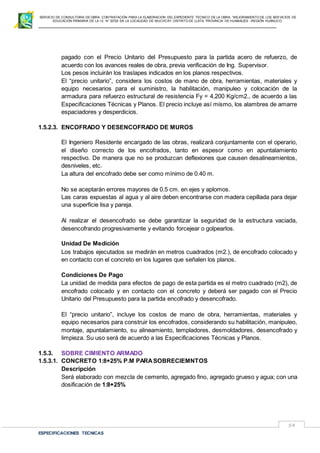 SERVICIO DE CONSULTORIA DE OBRA: CONTRATACIÓN PARA LA ELABORACION DEL EXPEDIENTE TECNICO DE LA OBRA: “MEJORAMIENTO DE LOS SER VICIOS DE
EDUCACIÓN PRIMARIA DE LA I.E N° 32720 EN LA LOCALIDAD DE MUCHCAY, DISTRITO DE LLATA, PROVINCIA DE HUAMALIES –REGIÓN HUÁNUCO.
ESPECIFICACIONES TECNICAS
54
pagado con el Precio Unitario del Presupuesto para la partida acero de refuerzo, de
acuerdo con los avances reales de obra, previa verificación de Ing. Supervisor.
Los pesos incluirán los traslapes indicados en los planos respectivos.
El “precio unitario”, considera los costos de mano de obra, herramientas, materiales y
equipo necesarios para el suministro, la habilitación, manipuleo y colocación de la
armadura para refuerzo estructural de resistencia Fy = 4,200 Kg/cm2., de acuerdo a las
Especificaciones Técnicas y Planos. El precio incluye así mismo, los alambres de amarre
espaciadores y desperdicios.
1.5.2.3. ENCOFRADO Y DESENCOFRADO DE MUROS
El Ingeniero Residente encargado de las obras, realizará conjuntamente con el operario,
el diseño correcto de los encofrados, tanto en espesor como en apuntalamiento
respectivo. De manera que no se produzcan deflexiones que causen desalineamientos,
desniveles, etc.
La altura del encofrado debe ser como mínimo de 0.40 m.
No se aceptarán errores mayores de 0.5 cm. en ejes y aplomos.
Las caras expuestas al agua y al aire deben encontrarse con madera cepillada para dejar
una superficie lisa y pareja.
Al realizar el desencofrado se debe garantizar la seguridad de la estructura vaciada,
desencofrando progresivamente y evitando forcejear o golpearlos.
Unidad De Medición
Los trabajos ejecutados se medirán en metros cuadrados (m2.), de encofrado colocado y
en contacto con el concreto en los lugares que señalen los planos.
Condiciones De Pago
La unidad de medida para efectos de pago de esta partida es el metro cuadrado (m2), de
encofrado colocado y en contacto con el concreto y deberá ser pagado con el Precio
Unitario del Presupuesto para la partida encofrado y desencofrado.
El “precio unitario”, incluye los costos de mano de obra, herramientas, materiales y
equipo necesarios para construir los encofrados, considerando su habilitación, manipuleo,
montaje, apuntalamiento, su alineamiento, templadores, desmoldadores, desencofrado y
limpieza. Su uso será de acuerdo a las Especificaciones Técnicas y Planos.
1.5.3. SOBRE CIMIENTO ARMADO
1.5.3.1. CONCRETO 1:8+25% P.M PARASOBRECIEMNTOS
Descripción
Será elaborado con mezcla de cemento, agregado fino, agregado grueso y agua; con una
dosificación de 1:8+25%
 