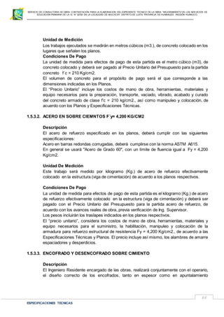 SERVICIO DE CONSULTORIA DE OBRA: CONTRATACIÓN PARA LA ELABORACION DEL EXPEDIENTE TECNICO DE LA OBRA: “MEJORAMIENTO DE LOS SER VICIOS DE
EDUCACIÓN PRIMARIA DE LA I.E N° 32720 EN LA LOCALIDAD DE MUCHCAY, DISTRITO DE LLATA, PROVINCIA DE HUAMALIES –REGIÓN HUÁNUCO.
ESPECIFICACIONES TECNICAS
55
Unidad de Medición
Los trabajos ejecutados se medirán en metros cúbicos (m3.), de concreto colocado en los
lugares que señalen los planos.
Condiciones De Pago
La unidad de medida para efectos de pago de esta partida es el metro cúbico (m3), de
concreto colocado y deberá ser pagado al Precio Unitario del Presupuesto para la partida
concreto f´c = 210 Kg/cm2.
El volumen de concreto para el propósito de pago será el que corresponde a las
dimensiones indicadas en los Planos.
El “Precio Unitario” incluye los costos de mano de obra, herramientas, materiales y
equipo necesarios para la preparación, transporte, vaciado, vibrado, acabado y curado
del concreto armado de clase f’c = 210 kg/cm2., así como manipuleo y colocación, de
acuerdo con los Planos y Especificaciones Técnicas.
1.5.3.2. ACERO EN SOBRE CIEMNTOS F´y= 4,200 KG/CM2
Descripción
El acero de refuerzo especificado en los planos, deberá cumplir con las siguientes
especificaciones:
Acero en barras redondas corrugadas, deberá cumplirse con la norma ASTM A615.
En general se usará "Acero de Grado 60", con un límite de fluencia igual a Fy = 4,200
Kg/cm2.
Unidad De Medición
Este trabajo será medido por kilogramo (Kg.) de acero de refuerzo efectivamente
colocado en la estructura (viga de cimentación) de acuerdo a los planos respectivos.
Condiciones De Pago
La unidad de medida para efectos de pago de esta partida es el kilogramo (Kg.) de acero
de refuerzo efectivamente colocado en la estructura (viga de cimentación) y deberá ser
pagado con el Precio Unitario del Presupuesto para la partida acero de refuerzo, de
acuerdo con los avances reales de obra, previa verificación de Ing. Supervisor.
Los pesos incluirán los traslapes indicados en los planos respectivos.
El “precio unitario”, considera los costos de mano de obra, herramientas, materiales y
equipo necesarios para el suministro, la habilitación, manipuleo y colocación de la
armadura para refuerzo estructural de resistencia Fy = 4,200 Kg/cm2., de acuerdo a las
Especificaciones Técnicas y Planos. El precio incluye así mismo, los alambres de amarre
espaciadores y desperdicios.
1.5.3.3. ENCOFRADO Y DESENCOFRADO SOBRE CIMIENTO
Descripción
El Ingeniero Residente encargado de las obras, realizará conjuntamente con el operario,
el diseño correcto de los encofrados, tanto en espesor como en apuntalamiento
 