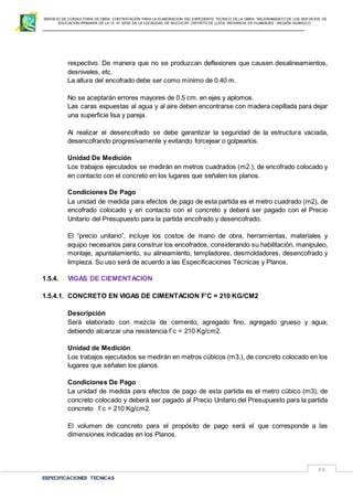 SERVICIO DE CONSULTORIA DE OBRA: CONTRATACIÓN PARA LA ELABORACION DEL EXPEDIENTE TECNICO DE LA OBRA: “MEJORAMIENTO DE LOS SER VICIOS DE
EDUCACIÓN PRIMARIA DE LA I.E N° 32720 EN LA LOCALIDAD DE MUCHCAY, DISTRITO DE LLATA, PROVINCIA DE HUAMALIES –REGIÓN HUÁNUCO.
ESPECIFICACIONES TECNICAS
56
respectivo. De manera que no se produzcan deflexiones que causen desalineamientos,
desniveles, etc.
La altura del encofrado debe ser como mínimo de 0.40 m.
No se aceptarán errores mayores de 0.5 cm. en ejes y aplomos.
Las caras expuestas al agua y al aire deben encontrarse con madera cepillada para dejar
una superficie lisa y pareja.
Al realizar el desencofrado se debe garantizar la seguridad de la estructura vaciada,
desencofrando progresivamente y evitando forcejear o golpearlos.
Unidad De Medición
Los trabajos ejecutados se medirán en metros cuadrados (m2.), de encofrado colocado y
en contacto con el concreto en los lugares que señalen los planos.
Condiciones De Pago
La unidad de medida para efectos de pago de esta partida es el metro cuadrado (m2), de
encofrado colocado y en contacto con el concreto y deberá ser pagado con el Precio
Unitario del Presupuesto para la partida encofrado y desencofrado.
El “precio unitario”, incluye los costos de mano de obra, herramientas, materiales y
equipo necesarios para construir los encofrados, considerando su habilitación, manipuleo,
montaje, apuntalamiento, su alineamiento, templadores, desmoldadores, desencofrado y
limpieza. Su uso será de acuerdo a las Especificaciones Técnicas y Planos.
1.5.4. VIGAS DE CIEMENTACION
1.5.4.1. CONCRETO EN VIGAS DE CIMENTACION F'C = 210 KG/CM2
Descripción
Será elaborado con mezcla de cemento, agregado fino, agregado grueso y agua;
debiendo alcanzar una resistencia f´c = 210 Kg/cm2.
Unidad de Medición
Los trabajos ejecutados se medirán en metros cúbicos (m3.), de concreto colocado en los
lugares que señalen los planos.
Condiciones De Pago
La unidad de medida para efectos de pago de esta partida es el metro cúbico (m3), de
concreto colocado y deberá ser pagado al Precio Unitario del Presupuesto para la partida
concreto f´c = 210 Kg/cm2.
El volumen de concreto para el propósito de pago será el que corresponde a las
dimensiones indicadas en los Planos.
 