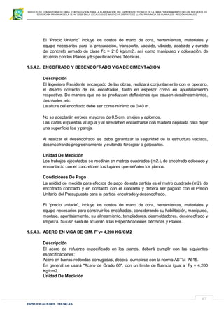 SERVICIO DE CONSULTORIA DE OBRA: CONTRATACIÓN PARA LA ELABORACION DEL EXPEDIENTE TECNICO DE LA OBRA: “MEJORAMIENTO DE LOS SER VICIOS DE
EDUCACIÓN PRIMARIA DE LA I.E N° 32720 EN LA LOCALIDAD DE MUCHCAY, DISTRITO DE LLATA, PROVINCIA DE HUAMALIES –REGIÓN HUÁNUCO.
ESPECIFICACIONES TECNICAS
57
El “Precio Unitario” incluye los costos de mano de obra, herramientas, materiales y
equipo necesarios para la preparación, transporte, vaciado, vibrado, acabado y curado
del concreto armado de clase f’c = 210 kg/cm2., así como manipuleo y colocación, de
acuerdo con los Planos y Especificaciones Técnicas.
1.5.4.2. ENCOFRADO Y DESENCOFRADO VIGADE CIMENTACION
Descripción
El Ingeniero Residente encargado de las obras, realizará conjuntamente con el operario,
el diseño correcto de los encofrados, tanto en espesor como en apuntalamiento
respectivo. De manera que no se produzcan deflexiones que causen desalineamientos,
desniveles, etc.
La altura del encofrado debe ser como mínimo de 0.40 m.
No se aceptarán errores mayores de 0.5 cm. en ejes y aplomos.
Las caras expuestas al agua y al aire deben encontrarse con madera cepillada para dejar
una superficie lisa y pareja.
Al realizar el desencofrado se debe garantizar la seguridad de la estructura vaciada,
desencofrando progresivamente y evitando forcejear o golpearlos.
Unidad De Medición
Los trabajos ejecutados se medirán en metros cuadrados (m2.), de encofrado colocado y
en contacto con el concreto en los lugares que señalen los planos.
Condiciones De Pago
La unidad de medida para efectos de pago de esta partida es el metro cuadrado (m2), de
encofrado colocado y en contacto con el concreto y deberá ser pagado con el Precio
Unitario del Presupuesto para la partida encofrado y desencofrado.
El “precio unitario”, incluye los costos de mano de obra, herramientas, materiales y
equipo necesarios para construir los encofrados, considerando su habilitación, manipuleo,
montaje, apuntalamiento, su alineamiento, templadores, desmoldadores, desencofrado y
limpieza. Su uso será de acuerdo a las Especificaciones Técnicas y Planos.
1.5.4.3. ACERO EN VIGA DE CIM. F´y= 4,200 KG/CM2
Descripción
El acero de refuerzo especificado en los planos, deberá cumplir con las siguientes
especificaciones:
Acero en barras redondas corrugadas, deberá cumplirse con la norma ASTM A615.
En general se usará "Acero de Grado 60", con un límite de fluencia igual a Fy = 4,200
Kg/cm2.
Unidad De Medición
 