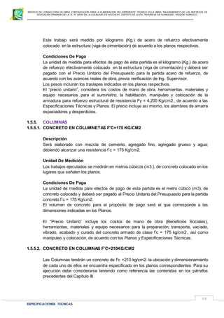 SERVICIO DE CONSULTORIA DE OBRA: CONTRATACIÓN PARA LA ELABORACION DEL EXPEDIENTE TECNICO DE LA OBRA: “MEJORAMIENTO DE LOS SER VICIOS DE
EDUCACIÓN PRIMARIA DE LA I.E N° 32720 EN LA LOCALIDAD DE MUCHCAY, DISTRITO DE LLATA, PROVINCIA DE HUAMALIES –REGIÓN HUÁNUCO.
ESPECIFICACIONES TECNICAS
58
Este trabajo será medido por kilogramo (Kg.) de acero de refuerzo efectivamente
colocado en la estructura (viga de cimentación) de acuerdo a los planos respectivos.
Condiciones De Pago
La unidad de medida para efectos de pago de esta partida es el kilogramo (Kg.) de acero
de refuerzo efectivamente colocado en la estructura (viga de cimentación) y deberá ser
pagado con el Precio Unitario del Presupuesto para la partida acero de refuerzo, de
acuerdo con los avances reales de obra, previa verificación de Ing. Supervisor.
Los pesos incluirán los traslapes indicados en los planos respectivos.
El “precio unitario”, considera los costos de mano de obra, herramientas, materiales y
equipo necesarios para el suministro, la habilitación, manipuleo y colocación de la
armadura para refuerzo estructural de resistencia Fy = 4,200 Kg/cm2., de acuerdo a las
Especificaciones Técnicas y Planos. El precio incluye así mismo, los alambres de amarre
espaciadores y desperdicios.
1.5.5. COLUMNAS
1.5.5.1. CONCRETO EN COLUMNETAS F'C=175 KG/CM2
Descripción
Será elaborado con mezcla de cemento, agregado fino, agregado grueso y agua;
debiendo alcanzar una resistencia f´c = 175 Kg/cm2.
Unidad De Medición
Los trabajos ejecutados se medirán en metros cúbicos (m3.), de concreto colocado en los
lugares que señalen los planos.
Condiciones De Pago
La unidad de medida para efectos de pago de esta partida es el metro cúbico (m3), de
concreto colocado y deberá ser pagado al Precio Unitario del Presupuesto para la partida
concreto f´c = 175 Kg/cm2.
El volumen de concreto para el propósito de pago será el que corresponde a las
dimensiones indicadas en los Planos.
El “Precio Unitario” incluye los costos de mano de obra (Beneficios Sociales),
herramientas, materiales y equipo necesarios para la preparación, transporte, vaciado,
vibrado, acabado y curado del concreto armado de clase f’c = 175 kg/cm2., así como
manipuleo y colocación, de acuerdo con los Planos y Especificaciones Técnicas.
1.5.5.2. CONCRETO EN COLUMNAS F’C=210KG/CM2
Las Columnas tendrán un concreto de f'c =210 kg/cm2. la ubicación y dimensionamiento
de cada uno de ellos se encuentra especificado en los planos correspondientes. Para su
ejecución debe considerarse teniendo como referencia las contenidas en los párrafos
precedentes del Capítulo III.
 