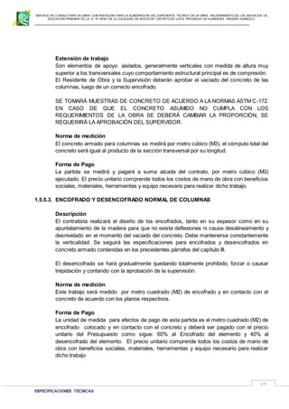 SERVICIO DE CONSULTORIA DE OBRA: CONTRATACIÓN PARA LA ELABORACION DEL EXPEDIENTE TECNICO DE LA OBRA: “MEJORAMIENTO DE LOS SER VICIOS DE
EDUCACIÓN PRIMARIA DE LA I.E N° 32720 EN LA LOCALIDAD DE MUCHCAY, DISTRITO DE LLATA, PROVINCIA DE HUAMALIES –REGIÓN HUÁNUCO.
ESPECIFICACIONES TECNICAS
59
Extensión de trabajo
Son elementos de apoyo aislados, generalmente verticales con medida de altura muy
superior a los transversales cuyo comportamiento estructural principal es de compresión.
El Residente de Obra y la Supervisión deberán aprobar el vaciado del concreto de las
columnas, luego de un correcto encofrado.
SE TOMARÁ MUESTRAS DE CONCRETO DE ACUERDO A LA NORMAS ASTM C-172.
EN CASO DE QUE EL CONCRETO ASUMIDO NO CUMPLA CON LOS
REQUERIMIENTOS DE LA OBRA SE DEBERÁ CAMBIAR LA PROPORCIÓN, SE
REQUERIRÁ LA APROBACIÓN DEL SUPERVISOR.
Norma de medición
El concreto armado para columnas se medirá por metro cúbico (M3), el cómputo total del
concreto será igual al producto de la sección transversal por su longitud.
Forma de Pago
La partida se medirá y pagará a suma alzada del contrato, por metro cúbico (M3)
ejecutado. El precio unitario comprende todos los costos de mano de obra con beneficios
sociales, materiales, herramientas y equipo necesario para realizar dicho trabajo.
1.5.5.3. ENCOFRADO Y DESENCOFRADO NORMAL DE COLUMNAS
Descripción
El contratista realizará el diseño de los encofrados, tanto en su espesor como en su
apuntalamiento de la madera para que no exista deflexiones ni cause desalineamiento y
desnivelado en el momento del vaciado del concreto. Debe mantenerse constantemente
la verticalidad. Se seguirá las especificaciones para encofrados y desencofrados en
concreto armado contenidas en los precedentes párrafos del capítulo III.
El desencofrado se hará gradualmente quedando totalmente prohibido, forzar o causar
trepidación y contando con la aprobación de la supervisión.
Norma de medición
Este trabajo será medido por metro cuadrado (M2) de encofrado y en contacto con el
concreto de acuerdo con los planos respectivos.
Forma de Pago
La unidad de medida para efectos de pago de esta partida es el metro cuadrado (M2) de
encofrado colocado y en contacto con el concreto y deberá ser pagado con el precio
unitario del Presupuesto como sigue: 60% al Encofrado del elemento y 40% al
desencofrado del elemento. El precio unitario comprende todos los costos de mano de
obra con beneficios sociales, materiales, herramientas y equipo necesario para realizar
dicho trabajo
 