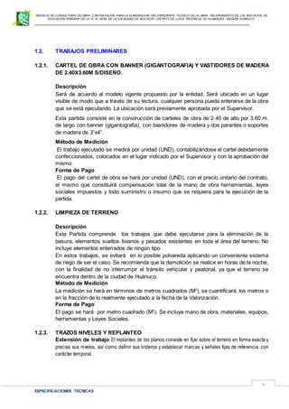 SERVICIO DE CONSULTORIA DE OBRA: CONTRATACIÓN PARA LA ELABORACION DEL EXPEDIENTE TECNICO DE LA OBRA: “MEJORAMIENTO DE LOS SER VICIOS DE
EDUCACIÓN PRIMARIA DE LA I.E N° 32720 EN LA LOCALIDAD DE MUCHCAY, DISTRITO DE LLATA, PROVINCIA DE HUAMALIES –REGIÓN HUÁNUCO.
ESPECIFICACIONES TECNICAS
6
1.2. TRABAJOS PRELIMINARES
1.2.1. CARTEL DE OBRA CON BANNER (GIGANTOGRAFIA) Y VASTIDORES DE MADERA
DE 2.40X3.60M S/DISEÑO.
Descripción
Será de acuerdo al modelo vigente propuesto por la entidad. Será ubicado en un lugar
visible de modo que a través de su lectura, cualquier persona pueda enterarse de la obra
que se está ejecutando. La ubicación será previamente aprobada por el Supervisor.
Esta partida consiste en la construcción de carteles de obra de 2.40 de alto por 3.60 m.
de largo con banner (gigantografia), con bastidores de madera y dos parantes o soportes
de madera de 3”x4”.
Método de Medición
El trabajo ejecutado se medirá por unidad (UND), contabilizándose el cartel debidamente
confeccionados, colocados en el lugar indicado por el Supervisor y con la aprobación del
mismo.
Forma de Pago
El pago del cartel de obra se hará por unidad (UND), con el precio unitario del contrato,
el mismo que constituirá compensación total de la mano de obra herramientas, leyes
sociales impuestos y todo suministro o insumo que se requiera para la ejecución de la
partida.
1.2.2. LIMPIEZA DE TERRENO
Descripción
Esta Partida comprende los trabajos que debe ejecutarse para la eliminación de la
basura, elementos sueltos livianos y pesados existentes en toda el área del terreno. No
incluye elementos enterrados de ningún tipo.
En estos trabajos, se evitará en lo posible polvareda aplicando un conveniente sistema
de riego de ser el caso. Se recomienda que la demolición se realice en horas de la noche,
con la finalidad de no interrumpir el tránsito vehicular y peatonal, ya que el terreno se
encuentra dentro de la ciudad de Huánuco.
Método de Medición
La medición se hará en términos de metros cuadrados (M2
), se cuantificará los metros o
en la fracción de lo realmente ejecutado a la fecha de la Valorización.
Forma de Pago
El pago se hará por metro cuadrado (M2
). Se incluye mano de obra, materiales, equipos,
herramientas y Leyes Sociales.
1.2.3. TRAZOS NIVELES Y REPLANTEO
Extensión de trabajo El replanteo de los planos consiste en fijar sobre el terreno en forma exacta y
precisa sus niveles, así como definir sus linderos y establecer marcas y señales fijas de referencia, con
carácter temporal.
 